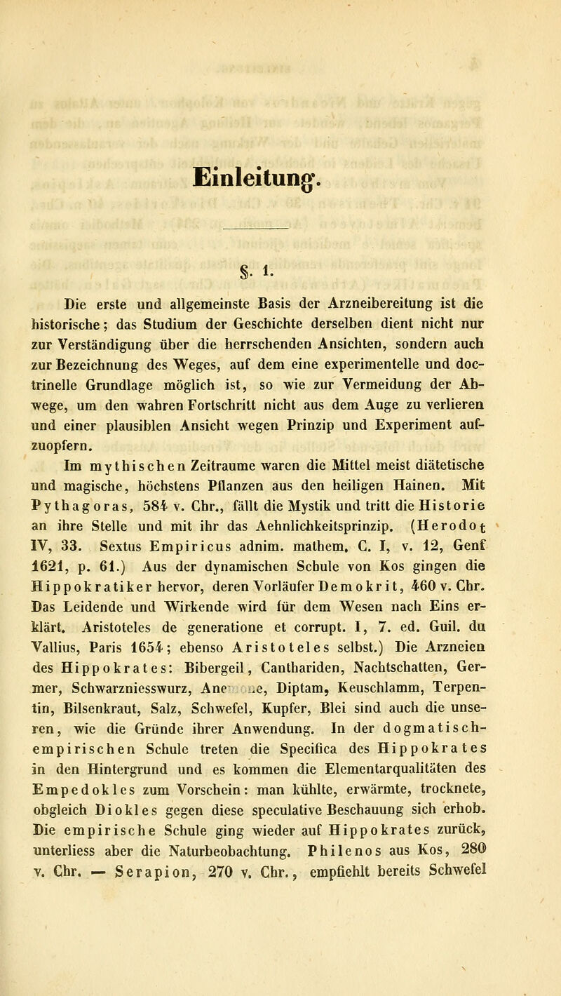 Einleitung*. §. 1. Die erste und allgemeinste Basis der Arzneibereitung ist die historische; das Studium der Geschichte derselben dient nicht nur zur Verständigung über die herrschenden Ansichten, sondern auch zur Bezeichnung des Weges, auf dem eine experimentelle und doc- trinelle Grundlage möglich ist, so wie zur Vermeidung der Ab- wege, um den wahren Fortschritt nicht aus dem Auge zu verlierea und einer plausiblen Ansicht wegen Prinzip und Experiment auf- zuopfern. Im mythischen Zeiträume waren die Mittel meist diätetische und magische, höchstens Pflanzen aus den heiligen Hainen. Mit Pythagoras, 584 v. Chr., fällt die Mystik und tritt die Historie an ihre Stelle und mit ihr das Aehnlichkeitsprinzip. (Herodot IV, 33. Sextus Empiricus adnim. mathem, C. I, v. 12, Genf 1621, p. 61.) Aus der dynamischen Schule von Kos gingen die Hippokratiker hervor, deren Vorläufer Demokrit, 460v. Chr. Das Leidende und Wirkende wird für dem Wesen nach Eins er- klärt. Aristoteles de generatione et corrupt. I, 7. ed. Guil. du Vallius, Paris 1654; ebenso Aristoteles selbst.) Die Arzneien des Hippokrates: Bibergeil, Canthariden, Nachtschatten, Ger- mer, Schwarzniesswurz, Ane .e, Diptam, Keuschlamm, Terpen- tin, Bilsenkraut, Salz, Schwefel, Kupfer, Blei sind auch die unse- ren, wie die Gründe ihrer Anwendung. In der dogmatisch- empirischen Schule treten die Specifica des Hippokra tes in den Hintergrund und es kommen die Elementarqualitäten des Empedokles zum Vorschein: man kühlte, erwärmte, trocknete, obgleich Di okl es gegen diese speculative Beschauung sich erhob. Die empirische Schule ging wieder auf Hippokrates zurück, unterliess aber die Naturbeobachtung. Philenos aus Kos, 280 V. Chr. — Serapion, 270 v. Chr., empfiehlt bereits Schwefel