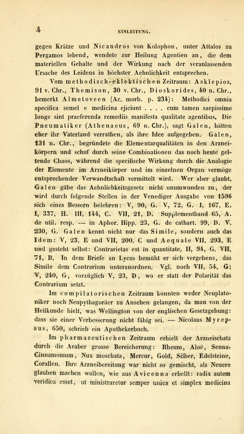 4- EINLEITUNG. gegen Krätze und Nicandros von Kolophon, unter Attalos zu Pergamos lebend, wendete zur Heilung Agentien an, die dem materiellen Gehalte und der Wirkung nach der veranlassenden Ursache des Leidens in höchster Aehnlichkeit entsprechen. Vom methodisch-eklektischen Zeitraum: Ask 1 epios, 91 V. Chr., Themison, 30 v. Chr., Dioskorides, 40 n. Chr., bemerkt Almetoveen (Ac. morb. p. 234): Methodici omnia specifica semel e medicina ejiciunt .... cum tamen saepissime longe sint praeferenda remediis manifesta qualitate agentibus. Die Pneumatiker (Athenaeus, 69 n. Chr.), sagt Galen, hätten eher ihr Vaterland verrathen, als ihre Idee aufgegeben. Galen, 131 n. Chr., begründete die Elementarqualitäten in den Arznei- körpern und schuf durch seine Combinationen das noch heute gel- tende Chaos, während die specifische Wirkung durch die Analogie der Elemente im Arzneikörper und im einzelnen Organ vermöge entsprechender Verwandtschaft vermittelt wird. Wer aber glaubt, Galen gäbe das Aehnlichkeitsgesetz nicht unumwunden zu, der ■wird durch folgende Stellen in der Venediger Ausgabe von 1596 sich eines Bessern belehren: V, 90, G. V, 72, G. I, 167, E. I, 337, H. III, 144, C. VII, 21, D. Supplementband 65, A. de util. resp. — in Aphor. Hipp, 23, G. de cathart. 99, D. V, 230, G. Galen kennt nicht nur dasSimile, sondern auch das Idem: V, 23, E und VII, 200. C und Aequale VII, 293, E und gesteht selbst: Contrarietas est in quantitate, II, 94, G. VII, 71, B. In dem Briefe an Lycus bemüht er sich vergebens, das Simile dem Contrarium unterzuordnen. Vgl. noch VII, 54, G; V, 240, G, vorzüglich V, 23, D, wo er statt der Polarität das Contrarium setzt. Im compilatorischen Zeitraum konnten weder Neuplato- niker noch Neupythagoräer zu Ansehen gelangen, da man von der Heilkunde hielt, was Wellington von der englischen Gesetzgebung: dass sie einer Verbesserung nicht fähig sei. — Nicolaus Myrep- sus, 650, schrieb ein Apothekerbuch. Im pharmazeutischen Zeitraum erhielt der Arzneischatz durch die Araber grosse Bereicherung: Rheum, Aloe, Senna» Cinnamomum, Nux moschata, Mercur, Gold, Silber, Edelsteine, Corallen. Ihre Arzneibereilung war nicht so gemischt, als Neuere glauben machen wollen, wie aus Avicenna erhellt: radix autem veridica esset, ut ministraretur semper uniea et simplex medicina