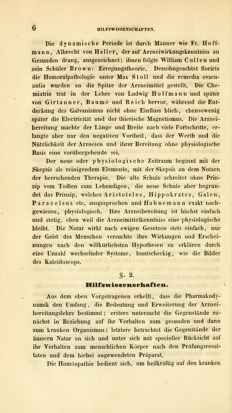 Die dynamische Periode ist durch Männer wie Fr. Hoff- mann, Albrecht von Haller, der auf Arzneiwirkungskenntniss an Gesunden drang, ausgezeichnet; ihnen folgte William Cullen und sein Schüler Brown: Erregungstbeorie. Dessohngeachtet florirte die Humoralpathologie unter Max Stoll und die remedia evacu- antia wurden an die Spitze der Arzneimittel gestellt. Die Che- miatrie trat in der Lehre von Ludwig Hoffmann und später von Girtanner, Baume und Reich hervor, während die Ent- deckung des Galvanismus nicht ohne Einfluss blieb, ebensowenig später die Electricität und der thierische Magnetismus. Die Arznei- bereitung machte der Länge und Breite nach viele Fortschritte, er- langte aber nur den negativen Vortheil, dass der Werth und die Nützlichkeit der Arzneien und ihrer Bereitung ohne physiologische Basis eine vorübergehende sei. Der neue oder physiologische Zeitraum beginnt mit der Skepsis als reinigendem Elemente, mit der Skepsis an dem Nutzen der herrschenden Therapie. Die alte Schule schreitet ohne Prin- zip vom Todten zum Lebendigen, die neue Schule aber begrün- det das Prinzip, welches Aristoteles, Hippokrates, Galen, Paracelsus etc. ausgesprochen undHahnemann exakt nach- gewiesen, physiologisch. Ihre Arzneibereitung ist höchst einfach und stetig, eben weil die Arzneimillelkenntniss eine physiologische bleibt. Die Natur wirkt nach ewigen Gesetzen stets einfach, nur der Geist des Menschen versuchte ihre Wirkungen und Erschei- nungen nach den willkürlichsten Hypothesen zu erklären durch eine Unzahl wechselnder Systeme, buntscheckig, wie die Bilder des Kaleidoscops. Hilfsulssenscltaften. Aus dem eben Vorgetragenen erhellt, dass die Pharmakody- namik den Umfang, die Bedeutung und Erweiterung der Arznei- bereitungslehre bestimmt; erstere untersucht die Gegenstände zu- nächst in Beziehung auf ihr Verhalten zum gesunden und dann zum kranken Organismus; letzlere betrachtet die Gegenstände der äussern Natur an sich und unter sich mit specieller Rücksicht auf ihr Verhalten zum menschlichen Körper nach den Prüfungsresul- taten und dem hiebei angewendeten Präparat. Die Homöopathie bedient sich, um heilkräftig auf den kranken