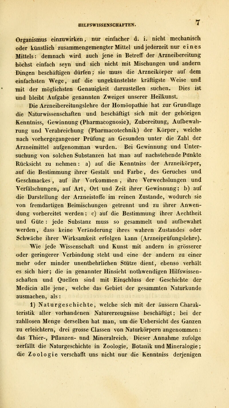 Organismus einzuwirken, nur einfacher d. i. nicht mechanisch oder künstlich zusammengemengter Mittel und jederzeit nur eines Mittels: demnach wird auch jene in Betreff der Arzneibereitung höchst einfach seyn und sich nicht mit Mischungen und andern Dingen beschäftigen dürfen; sie muss die Arzneikörper auf dem einfachsten Wege, auf die ungekünstelste kräftigste Weise und mit der möglichsten Genauigkeit darzustellen suchen. Dies ist und bleibt Aufgabe genannten Zweiges unserer Heilkunst, Die Arzneibereitungslehre der Homöopathie hat zur Grundlage die Naturwissenschaften und beschäftigt sich mit der gehörigen Kenntniss, Gewinnung (Pharmacognosie), Zubereitung, Aufbewah- rung und Verabreichung (Pharmacotechnik) der Körper, welche nach vorhergegangener Prüfung an Gesunden unter die Zahl der Arzneimittel aufgenomman wurden. Bei Gewinnung und Unter- suchung von solchen Substanzen hat man auf nachstehende Punkte Rücksicht zu nehmen: a) auf die Kenntniss der Arzneikörper, auf die Bestimmung ihrer Gestalt und Farbe, des Geruches und Geschmackes, auf ihr Vorkommen , ihre Verwechslungen und Verfälschungen, auf Art, Ort und Zeit ihrer Gewinnung; b) auf die Darstellung der Arzneistoffe im reinen Zustande, wodurch sie von fremdartigen Beimischungen getrennt und zu ihrer Anwen- dung vorbereitet werden; c) auf die Bestimmung ihrer Aechtheit und Güte: jede Substanz muss so gesammelt und aufbewahrt werden, dass keine Veränderung ihres wahren Zustandes oder Schwäche ihrer Wirksamkeit erfolgen kann (Arzneiprüfungslehre). Wie jede Wissenschaft und Kunst mit andern in grösserer oder geringerer Verbindung steht und eine der andern zu einer mehr oder minder unentbehrlichen Stütze dient, ebenso verhält es sich hier; die in genannter Hinsicht nothwendigen Hilfswissen- schaften und Quellen sind mit Eingchluss der Geschichte der Medicin alle jene, welche das Gebiet der gesammten Naturkunde ausmachen, als: 1) Naturgeschichte, welche sich mit der äussern Charak- teristik aller vorhandenen Naturerzeugnisse beschäftigt; bei der zahllosen Menge derselben hat man, um die Uebersicht des Ganzen zu erleichtern, drei grosse Classen von Naturkörpern angenommen: das Thier-, Pflanzen- und Mineralreich. Dieser Annahme zufolge zerfällt die Naturgeschichte in Zoologie, Botanik und Mineralogie; die Zoologie verschafft uns nicht nur die Kenntniss derjenigen