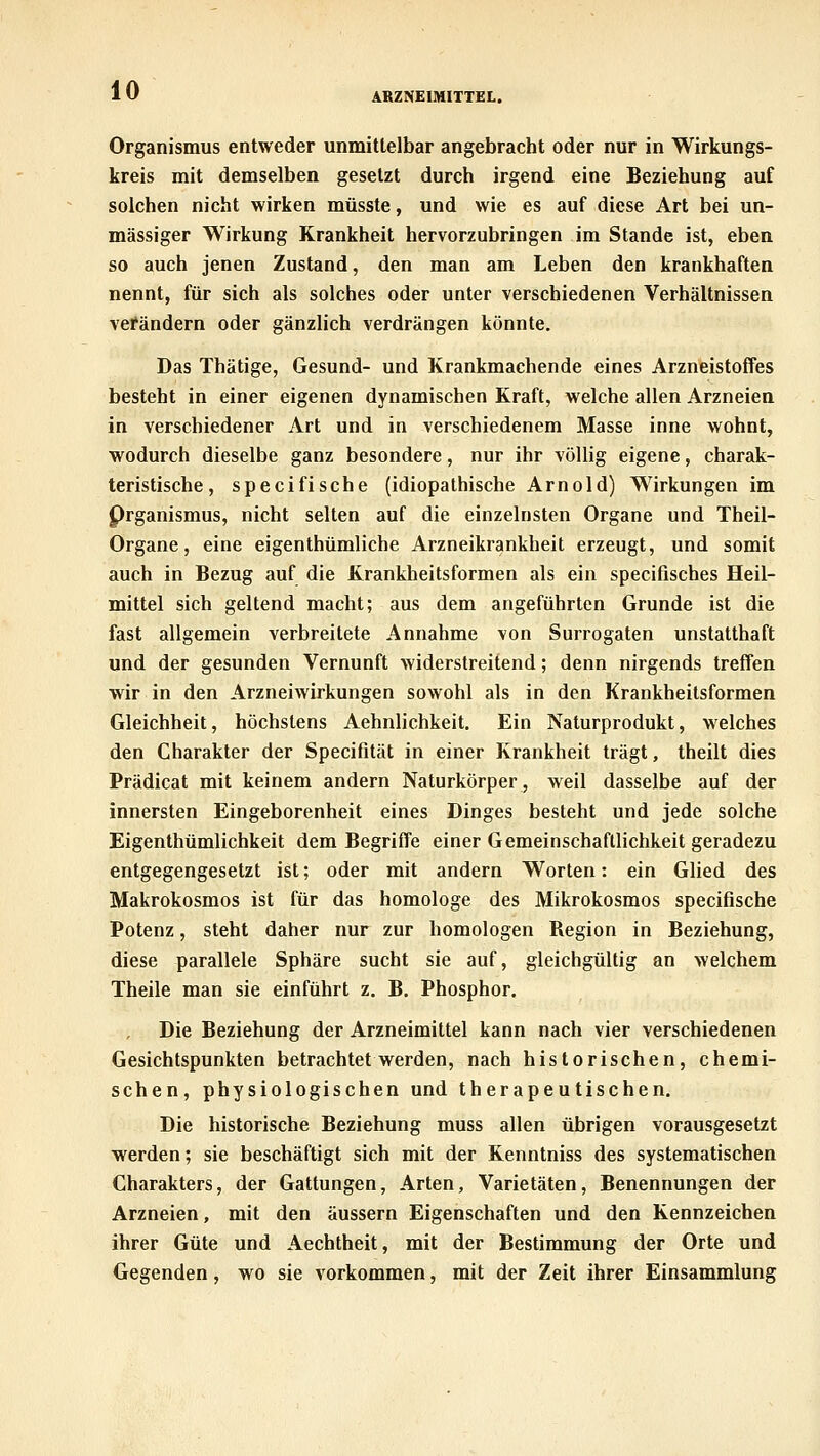 ARZNEIMITTEL. Organismus entweder unmittelbar angebracht oder nur in Wirkungs- kreis mit demselben gesetzt durch irgend eine Beziehung auf solchen nicht wirken müsste, und wie es auf diese Art bei un- mässiger Wirkung Krankheit hervorzubringen im Stande ist, eben so auch jenen Zustand, den man am Leben den krankhaften nennt, für sich als solches oder unter verschiedenen Verhältnissen vefändern oder gänzlich verdrängen könnte. Das Thätige, Gesund- und Krankmachende eines Arzneistoffes besteht in einer eigenen dynamischen Kraft, welche allen Arzneien in verschiedener Art und in verschiedenem Masse inne wohnt, wodurch dieselbe ganz besondere, nur ihr völlig eigene, charak- teristische, specifische (idiopathische Arnold) Wirkungen im Prganismus, nicht selten auf die einzelnsten Organe und Theil- Organe, eine eigenthümliche Arzneikrankheit erzeugt, und somit auch in Bezug auf die Krankheitsformen als ein specifisches Heil- mittel sich geltend macht; aus dem angeführten Grunde ist die fast allgemein verbreitete Annahme von Surrogaten unstatthaft und der gesunden Vernunft widerstreitend; denn nirgends treffen wir in den Arzneiwirkungen sowohl als in den Krankheitsformen Gleichheit, höchstens Aehnlichkeit. Ein Naturprodukt, welches den Charakter der Specifität in einer Krankheit trägt, theilt dies Prädicat mit keinem andern Naturkörper, weil dasselbe auf der innersten Eingeborenheit eines Dinges besteht und jede solche Eigenthümlichkeit dem Begriffe einer Gemeinschaftlichkeit geradezu entgegengesetzt ist; oder mit andern Worten: ein Glied des Makrokosmos ist für das homologe des Mikrokosmos specifische Potenz, steht daher nur zur homologen Region in Beziehung, diese parallele Sphäre sucht sie auf, gleichgültig an welchem Theile man sie einführt z. B. Phosphor. Die Beziehung der Arzneimittel kann nach vier verschiedenen Gesichtspunkten betrachtet werden, nach historischen, chemi- schen, physiologischen und therapeutischen. Die historische Beziehung muss allen übrigen vorausgesetzt werden; sie beschäftigt sich mit der Kenntniss des systematischen Charakters, der Gattungen, Arten, Varietäten, Benennungen der Arzneien, mit den äussern Eigenschaften und den Kennzeichen ihrer Güte und Aechtheit, mit der Bestimmung der Orte und Gegenden, wo sie vorkommen, mit der Zeit ihrer Einsammlung
