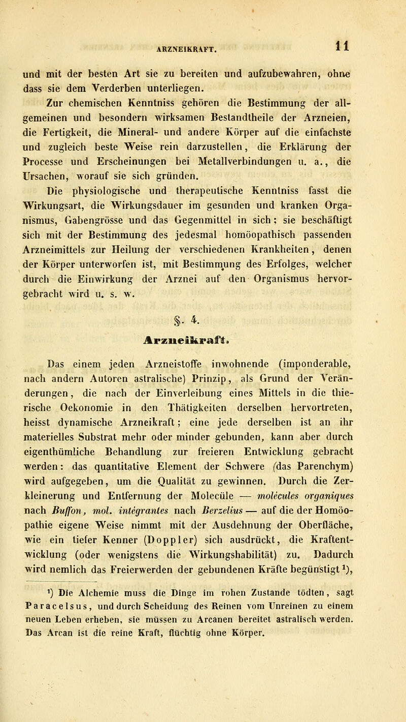 ARZNEIKRAFT. und mit der besten Art sie zu bereiten und aufzubewahren, ohne dass sie dem Verderben unterliegen. Zur chemischen Kenntniss gehören die Bestimmung der all- gemeinen und besondern wirksamen Bestandtheile der Arzneien, die Fertigkeit, die Mineral- und andere Körper auf die einfachste und zugleich beste Weise rein darzustellen, die Erklärung der Processe und Erscheinungen bei Metallverbindungen u. a., die Ursachen, worauf sie sich gründen. Die physiologische und therapeutische Kenntniss fasst die Wirkungsart, die Wirkungsdauer im gesunden und kranken Orga- nismus, Gabengrösse und das Gegenmittel in sich : sie beschäftigt sich mit der Bestimmung des jedesmal homöopathisch passenden Arzneimittels zur Heilung der verschiedenen Krankheiten, denen der Körper unterworfen ist, mit Bestimmung des Erfolges, welcher durch die Einwirkung der Arznei auf den Organismus hervor- gebracht wird u. s. w. §• 4. Das einem jeden Arzneistoffe inwohnende (imponderable, nach andern Autoren astralische) Prinzip, als Grund der Verän- derungen , die nach der Einverleibung eines Mittels in die thie- rische Oekonomie in den Thätigkeiten derselben hervortreten, heisst dynamische Arzneikraft; eine jede derselben ist an ihr materielles Substrat mehr oder minder gebunden, kann aber durch eigenthümliche Behandlung zur freieren Entwicklung gebracht werden: das quantitative Element der Schwere fdas Parenchym) wird aufgegeben, um die Qualität zu gewinnen. Durch die Zer- kleinerung und Entfernung der Molecüle — molecules organiques nach Buffon, mol. integrantes nach Berzelius — auf die der Homöo- pathie eigene Weise nimmt mit der Ausdehnung der Oberfläche, wie ein tiefer Kenner (Doppler) sich ausdrückt, die Kraftent- wicklung (oder wenigstens die Wirkungshabilität) zu. Dadurch wird nemlich das Freierwerden der gebundenen Kräfte begünstigt *), ') Die Alchemie muss die Dinge im rohen Zustande tödten, sagt Paracelsus, und durch Scheidung des Reinen vom Unreinen zu einem neuen Leben erheben, sie müssen zu Arcanen bereitet astraliseh werden. Das Arcan ist die reine Kraft, flüchtig ohne Körper.