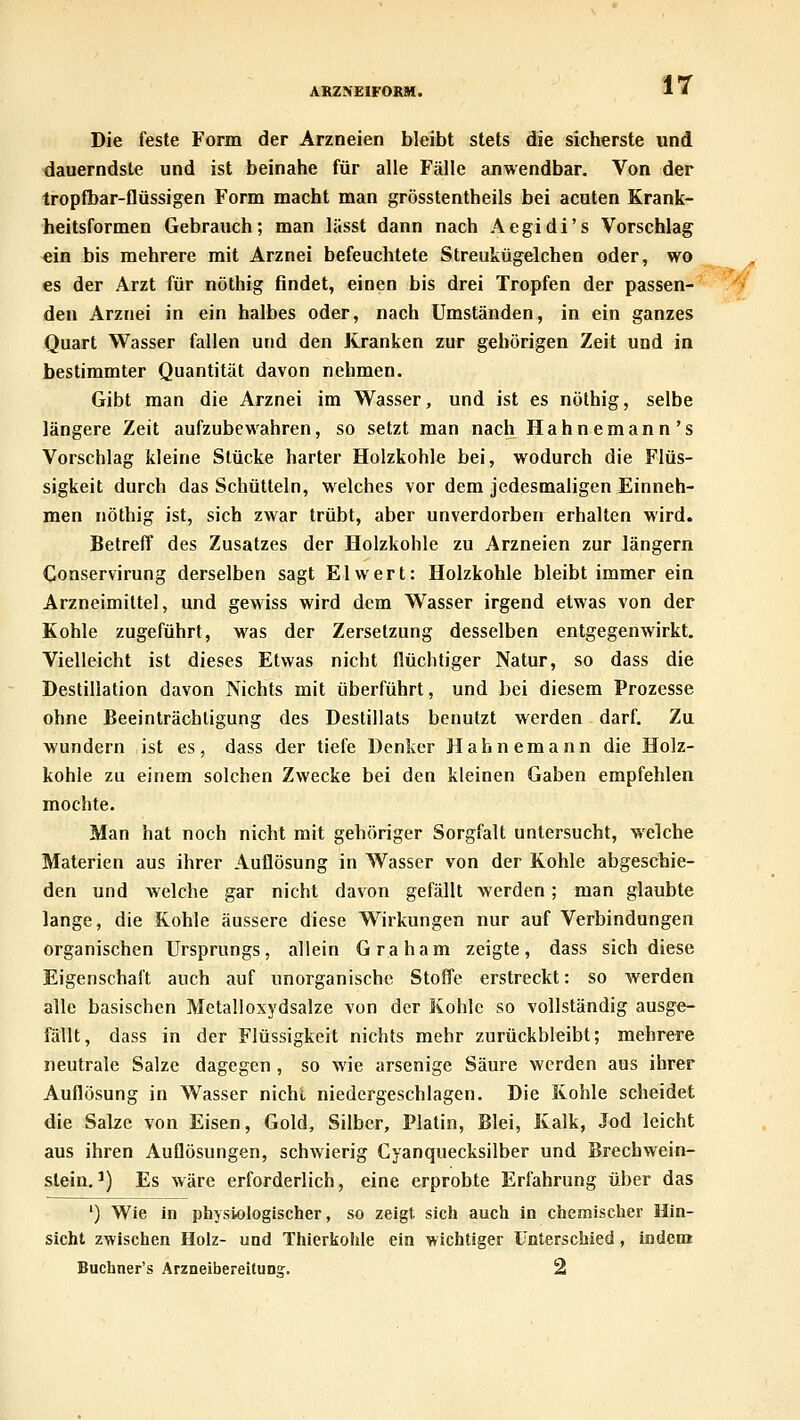 AKZNEIFORH. Die feste Form der Arzneien bleibt stets die sicherste und dauerndste und ist beinahe für alle Fälle anwendbar. Von der tropfbar-flüssigen Form macht man grösstentheils bei acuten Krank- heitsformen Gebrauch; man lässt dann nach Aegidi's Vorschlag ein bis mehrere mit Arznei befeuchtete Streukügelchen oder, wo es der Arzt für nöthig findet, einen bis drei Tropfen der passen- den Arznei in ein halbes oder, nach Umständen, in ein ganzes Quart Wasser fallen und den Kranken zur gehörigen Zeit und in bestimmter Quantität davon nehmen. Gibt man die Arznei im Wasser, und ist es nöthig, selbe längere Zeit aufzubewahren, so setzt man nach Hahnemann's Vorschlag kleine Stücke harter Holzkohle bei, wodurch die Flüs- sigkeit durch das Schütteln, welches vor dem jedesmaligen Einneh- men nöthig ist, sich zwar trübt, aber unverdorben erhalten wird. Betreff des Zusatzes der Holzkohle zu Arzneien zur längern Conservirung derselben sagt El wert: Holzkohle bleibt immer ein Arzneimittel, und gewiss wird dem Wasser irgend etwas von der Kohle zugeführt, was der Zersetzung desselben entgegenwirkt. Vielleicht ist dieses Etwas nicht flüchtiger Natur, so dass die Destillation davon Nichts mit überführt, und bei diesem Prozesse ohne Beeinträchtigung des Destillats benutzt werden darf. Zu wundern ist es, dass der tiefe Denker Hahnemann die Holz- kohle zu einem solchen Zwecke bei den kleinen Gaben empfehlen mochte. Man hat noch nicht mit gehöriger Sorgfalt untersucht, welche Materien aus ihrer Auflösung in Wasser von der Kohle abgeschie- den und welche gar nicht davon gefällt werden; man glaubte lange, die Kohle äussere diese Wirkungen nur auf Verbindungen organischen Ursprungs, allein Graham zeigte, dass sich diese Eigenschaft auch auf unorganische Stoffe erstreckt: so werden alle basischen Metalloxydsalze von der Kohle so vollständig ausge- fällt, dass in der Flüssigkeit nichts mehr zurückbleibt; mehrere neutrale Salze dagegen, so wie arsenige Säure werden aus ihrer Auflösung in Wasser nichi, niedergeschlagen. Die Kohle scheidet die Salze von Eisen, Gold, Silber, Platin, Blei, Kalk, Jod leicht aus ihren Auflösungen, schwierig Cyanquecksilber und Brechwein- slein.*) Es wäre erforderlich, eine erprobte Erfahrung über das ') Wie in physiologischer, so zeigt sich auch in chemischer Hin- sicht zwischen Holz- und Thierkohle ein wichtiger unterschied, indem Buchner's Arzneibereitun?. 2