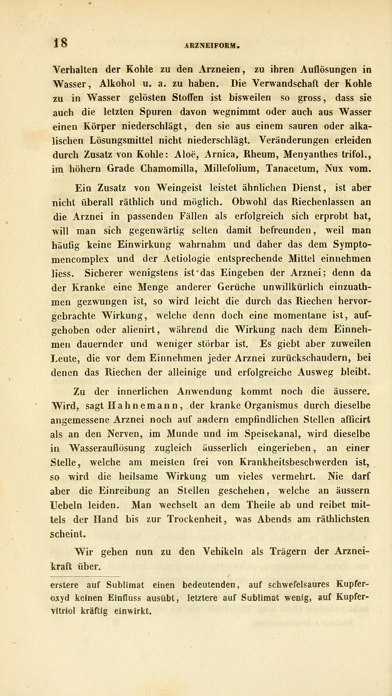 ARZNEIFORM, Verhalten der Kohle zu den Arzneien, zu ihren Auflösungen in Wasser, Alkohol u. a. zu haben. Die Verwandschaft der Kohle zu in Wasser gelösten Stoffen ist bisweilen so gross, dass sie auch die letzten Spuren davon wegnimmt oder auch aus Wasser einen Körper niederschlägt, den sie aus einem sauren oder alka- lischen Lösungsmittel nicht niederschlägt. Veränderungen erleiden durch Zusatz von Kohle: Aloe, Arnica, Rheum, Menyanthes trifol., im höhern Grade Chamomilla, Millefolium, Tanacetum, Nux vom. Ein Zusatz von Weingeist leistet ähnlichen Dienst, ist aber nicht überall rälhlich und möglich. Obwohl das Riechenlassen an die Arznei in passenden Fällen als erfolgreich sich erprobt hat, will man sich gegenwärtig selten damit befreunden, weil man häufig keine Einwirkung wahrnahm und daher das dem Sympto- mencomplex und der Aetiologie entsprechende Mittel einnehmen liess. Sicherer wenigstens ist-das Eingeben der Arznei; denn da der Kranke eine Menge anderer Gerüche unwillkürlich einzuath- men gezwungen ist, so wird leicht die durch das Riechen hervor- gebrachte Wirkung, welche denn doch eine momentane ist, auf- gehoben oder alienirt, während die Wirkung nach dem Einneh- men dauernder und weniger störbar ist. Es giebt aber zuweilen Leute, die vor dem Einnehmen jeder Arznei zurückschaudern, bei denen das Riechen der alleinige und erfolgreiche Ausweg bleibt. Zu der innerlichen Anwendung kommt noch die äussere. Wird, sagt Hahnemann , der kranke Organismus durch dieselbe angemessene Arznei noch auf andern empfindlichen Stellen afficirt als an den Nerven, im Munde und im Speisekanal, wird dieselbe in Wasserauflösung zugleich äusserlich eingerieben, an einer Stelle, welche am meisten frei von Krankheitsbeschwerden ist, so wird die heilsame Wirkung um vieles vermehrt. Nie darf aber die Einreibung an Stellen geschehen, welche an äussern Uebeln leiden. Man wechselt an dem Theile ab und reibet mit- tels der Hand bis zur Trockenheit, was Abends am räthlichsten scheint. Wir gehen nun zu den Vehikeln als Trägern der Arznei- kraft über. erstere auf Sublimat einen bedeutenden, auf schwefelsaures Kupfer- oxyd keinen Einfluss ausübt, letztere auf Sublimal wenig, auf Kupfer- vitriol kräftig einwirkt.