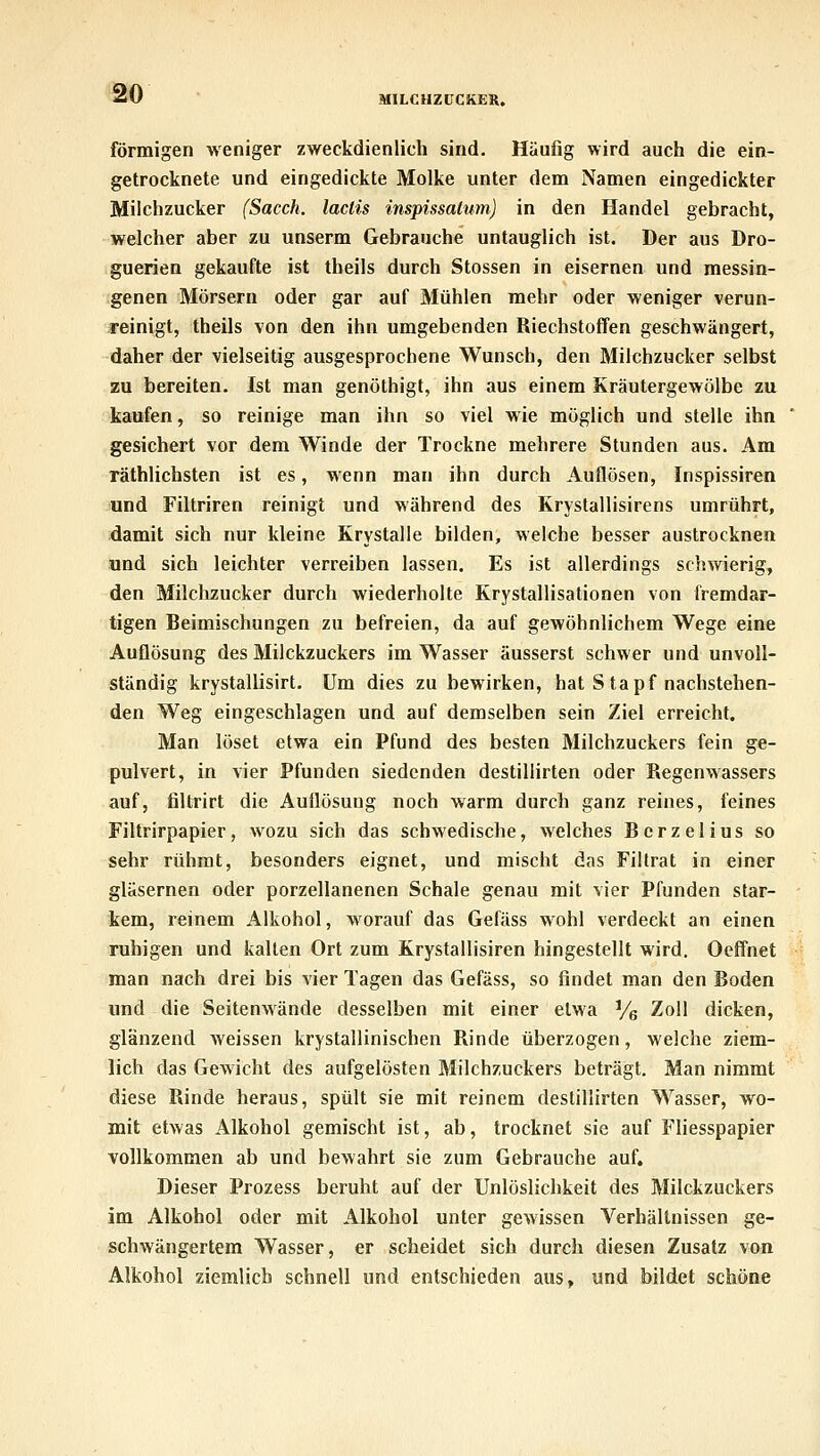 m MILCUZtJCKER. förmigen weniger zweckdienlich sind. Häufig wird auch die ein- getrocknete und eingedickte Molke unter dem Namen eingedickter Milchzucker (Sacch. lactis inspissatum) in den Handel gebracht, welcher aber zu unserm Gebrauche untauglich ist. Der aus Dro- guerien gekaufte ist theils durch Stossen in eisernen und messin- genen Mörsern oder gar auf Mühlen mehr oder weniger verun- reinigt, theils von den ihn umgebenden Riechstoffen geschwängert, daher der vielseitig ausgesprochene Wunsch, den Milchzucker selbst zu bereiten. Ist man genöthigt, ihn aus einem Kräutergewölbe zu kaufen, so reinige man ihn so viel wie möglich und stelle ihn gesichert vor dem Winde der Trockne mehrere Stunden aus. Am räthlichsten ist es, wenn man ihn durch Auflösen, Inspissiren und Filtriren reinigt und während des Krystallisirens umrührt, damit sich nur kleine Krystalle bilden, welche besser austrocknen und sich leichter verreiben lassen. Es ist allerdings schwierig, den Milclizucker durch wiederholte Krystallisationen von fremdar- tigen Beimischungen zu befreien, da auf gewöhnlichem Wege eine Auflösung des Milckzuckers im Wasser äusserst schwer und unvoll- ständig krystallisirt. Um dies zu bewirken, hat Stapf nachstehen- den Weg eingeschlagen und auf demselben sein Ziel erreicht. Man löset etwa ein Pfund des besten Milchzuckers fein ge- pulvert, in vier Pfunden siedenden destillirten oder Regenwassers auf, filtrirt die Auflösung noch warm durch ganz reines, feines Filtrirpapier, wozu sich das schwedische, welches Bcrzelius so sehr rühmt, besonders eignet, und mischt das Fütrat in einer gläsernen oder porzellanenen Schale genau mit vier Pfunden star- kem, reinem Alkohol, worauf das Gefäss wohl verdeckt an einen ruhigen und kalten Ort zum Krystallisiren hingestellt wird. Oeffnet man nach drei bis vier Tagen das Gefäss, so findet man den Boden und die Seitenwände desselben mit einer etwa Ve Zoll dicken, glänzend weissen krystallinischen Rinde überzogen, welche ziem- lich das Gewicht des aufgelösten Milchzuckers beträgt. Man nimmt diese Rinde heraus, spült sie mit reinem destillirten Wasser, wo- mit etwas Alkohol gemischt ist, ab, trocknet sie auf Fliesspapier vollkommen ab und bewahrt sie zum Gebrauche auf. Dieser Prozess beruht auf der Unlöslichkeit des Milckzuckers im Alkohol oder mit Alkohol unter gewissen Verhältnissen ge- schwängertem Wasser, er scheidet sich durch diesen Zusatz von Alkohol ziemlich schnell und entschieden aus, und bildet schöne