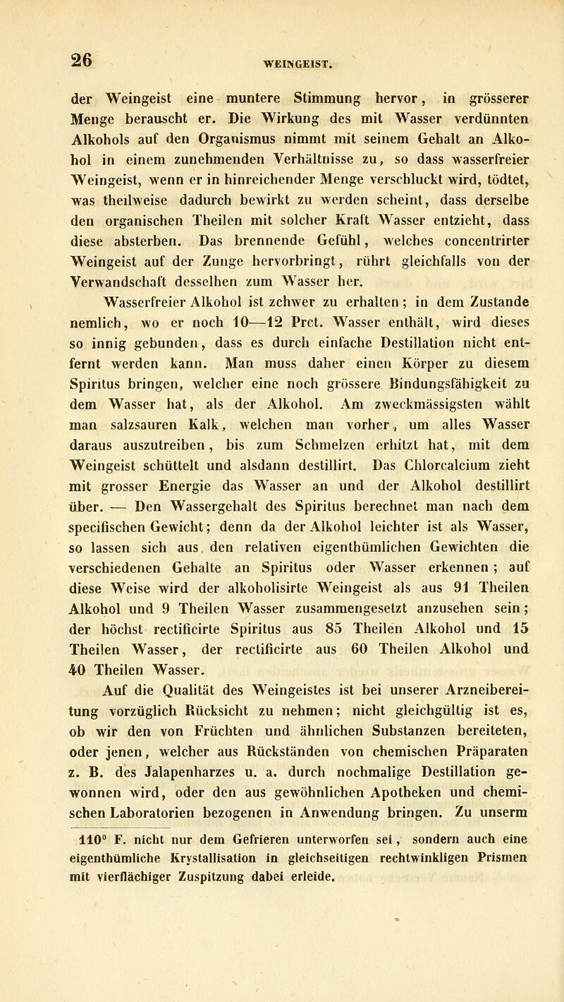 WEINGEIST. der Weingeist eine muntere Stimmung hervor, in grösserer Menge berauscht er. Die Wirkung des mit Wasser verdünnten Alkohols auf den Organismus nimmt mit seinem Gehalt an Alko- hol in einem zunehmenden Verhältnisse zu, so dass wasserfreier Weingeist, wenn er in hinreichender Menge verschluckt wird, tödtet, was theilweise dadurch bewirkt zu werden scheint, dass derselbe den organischen Theilen mit solcher Kraft Wasser entzieht, dass diese absterben. Das brennende Gefühl, welches concentrirter Weingeist auf der Zunge hervorbringt, rührt gleichfalls von der Verwandschaft desselben zum W^asser her. Wasserfreier Alkohol ist zchwer zu erhalten ; in dem Zustande nemlich, wo er noch 10—12 Prct. Wasser enthält, wird dieses so innig gebunden, dass es durch einfache Destillation nicht ent- fernt werden kann. Man muss daher einen Körper zu diesem Spiritus bringen, welcher eine noch grössere Bindungsfähigkeit zu dem Wasser hat, als der Alkohol. Am zweckmässigsten wählt man salzsauren Kalk, welchen man vorher., um alles Wasser daraus auszutreiben, bis zum Schmelzen erhitzt hat, mit dem Weingeist schüttelt und alsdann destillirt. Das Chlorcalcium zieht mit grosser Energie das Wasser an und der Alkohol destillirt über. — Den Wassergehalt des Spiritus berechnet man nach dem specifischen Gewicht; denn da der Alkohol leichter ist als Wasser, so lassen sich aus den relativen eigenthümlichen Gewichten die verschiedenen Gebalte an Spiritus oder Wasser erkennen ; auf diese Weise wird der alkoholisirte Weingeist als aus 91 Theilen Alkohol und 9 Theilen Wasser zusammengesetzt anzusehen sein; der höchst rectificirte Spiritus aus 85 Theilen Alkohol und 15 Theilen Wasser, der rectificirte aus 60 Theilen Alkohol und 40 Theilen Wasser. Auf die Qualität des Weingeistes ist bei unserer Arzneiberei- tung vorzüglich Rücksicht zu nehmen; nicht gleichgültig ist es, ob wir den von Früchten und ähnlichen Substanzen bereiteten, oder jenen, welcher aus Rückständen von chemischen Präparaten z. B. des Jalapenharzes u. a. durch nochmalige Destillation ge- wonnen wird, oder den aus gewöhnlichen Apotheken und chemi- schen Laboratorien bezogenen in Anwendung bringen. Zu unserm 110 F. nicht nur dem Gefrieren unterworfen sei, sondern auch eine eigenthümliche Krystallisation in gleichseitigen rechtwinkligen Prismea mit vierflächiger Zuspitzung dabei erleide.