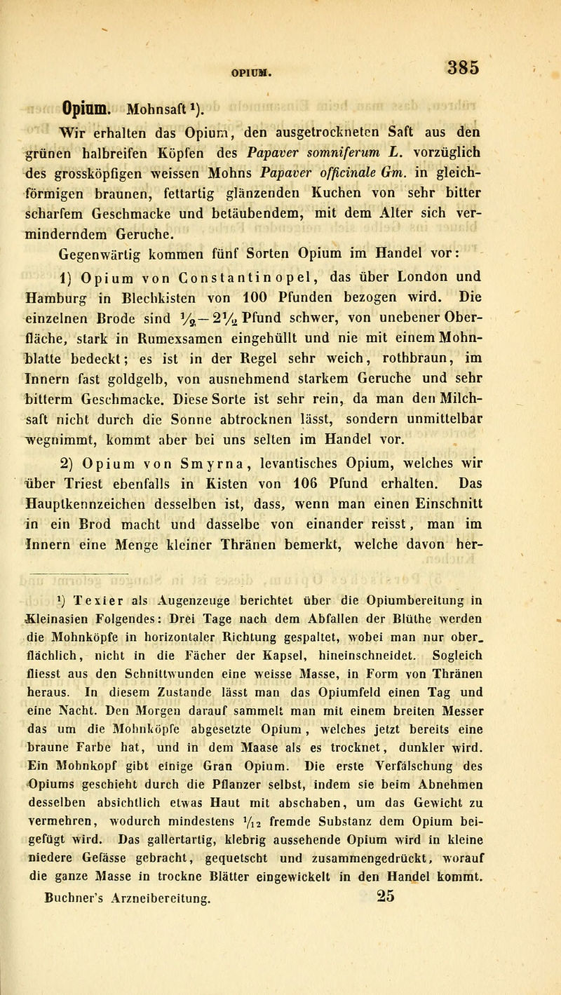 Opinm. Mohnsaft *). Wir erhalten das Opium, den ausgetrockneten Saft aus den grünen halbreifen Köpfen des Papaver somniferum L. vorzüglich des grossköpfigen weissen Mohns Papaver officinale Gm. in gleich- förmigen braunen, feltartig glänzenden Kuchen von sehr bitter scharfem Geschmacke und betäubendem, mit dem Alter sich ver- minderndem Gerüche. Gegenwärtig kommen fünf Sorten Opium im Handel vor: 1) Opium von Cons tantin o pel, das über London und Hamburg in Blechkisten von 100 Pfunden bezogen wird. Die einzelnen Brode sind Va—2Vj2 Pfund schwer, von unebener Ober- fläche, stark in Rumexsamen eingehüllt und nie mit einem Mohn- blatte bedeckt; es ist in der Regel sehr weich, rothbraun, im Innern fast goldgelb, von ausnehmend starkem Gerüche und sehr bitterm Geschmacke. Diese Sorte ist sehr rein, da man den Milch- saft nicht durch die Sonne abtrocknen lässt, sondern unmittelbar wegnimmt, kommt aber bei uns selten im Handel vor. 2) Opium von Smyrna, levantisches Opium, welches wir über Triest ebenfalls in Kisten von 106 Pfund erhalten. Das Hauptkennzeichen desselben ist, dass, wenn man einen Einschnitt in ein Brod macht und dasselbe von einander reisst, man im Innern eine Menge kleiner Thränen bemerkt, welche davon her- ') Texier als Augenzeuge berichtet über die Opiumbereilung in Äleinasien Folgendes: Drei Tage nach dem Abfallen der Blüthe werden die Mohnköpfe in horizontaler Richtung gespaltet, wobei man nur ober, flächlich, nicht in die Fächer der Kapsel, hineinschneidet. Sogleich fliesst aus den Schnittwunden eine weisse Masse, in Form von Thränen heraus. In diesem Zustande lässt man das Opiumfeld einen Tag und eine Nacht. Den Morgen darauf sammelt man mit einem breiten Messer das um die Mohnköpfe abgesetzte Opium, welches jetzt bereits eine braune Farbe hat, und in dem Maase als es trocknet, dunkler wird. Ein Mohnkopf gibt einige Gran Opium. Die erste Verfälschung des Opiums geschieht durch die Pflanzer selbst, indem sie beim Abnehmen desselben absichtlich etwas Haut mit abschaben, um das Gewicht zu vermehren, wodurch mindestens 7,2 fremde Substanz dem Opium bei- gerügt wird. Das gallertartig, klebrig aussehende Opium wird in kleine niedere Gefässe gebracht, gequetscht und zusammengedrückt, worauf die ganze Masse in trockne Blätter eingewickelt in den Handel kommt. Buchner's Arzneibereitung. 25