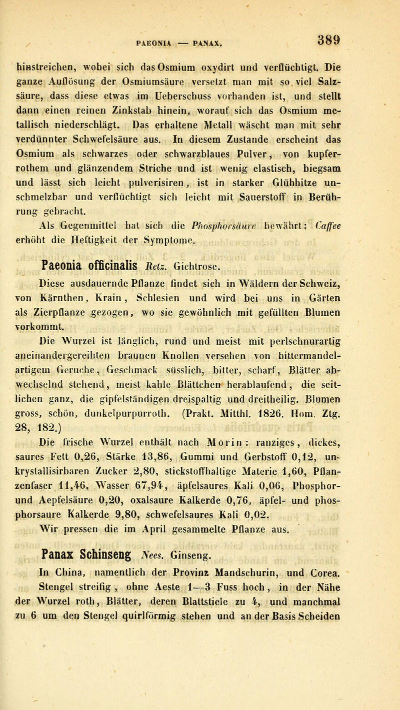 PAEONIA — PANAX. hiHStreichen, wobei sich das Osmium oxydirt und verflüchtigt. Die ganze Auflösung der Osmiumsäure versetzt man mit so viel Salz- säure, dass diese etwas im üeberschuss vorhanden ist, und stellt dann einen reinen Zinkstab hinein, worauf sich das Osmium me- tallisch niederschlägt. Das erhaltene Metall wäscht man mit sehr verdünnter Schwefelsäure aus. In diesem Zustande erscheint das Osmium als schwarzes oder schwarzblaues Pulver, von kupfer- rolhem und glänzendem Striche und ist wenig elastisch, biegsam und lässt sich leicht pulverisiren, ist in starker Glühhitze un- schmelzbar und verflüchtigt sich leicht mit Sauerstoff in Berüh- rung gebracht. Als Gegenmittel hat sich die Phosphoisäure bewährt; Caß'ee erhöht die Heftigkeit der Symptome. Paeonia officinalis Retz. Gichirose. Diese ausdauernde Pflanze findet sich in Wäldern der Schweiz, von Kärnthen, Krain, Schlesien und wird bei uns in Gärten als Zierpflanze gezogen, wo sie gewöhnlich mit gefüllten Blumen vorkommt. Die Wurzel ist länglich, rund und meist mit perlschnurartig aneinandergereihten braunen Knollen versehen von bittermandel- artigem Gerüche, Geschmack süsslich, bitter, scharf, Blätter ab- wechselnd stehend, meist kahle Blättchen herablaufend, die seit- lichen ganz, die gipfelständigen dreispaltig und dreitheilig. Blumen gross, schön, dunkelpurpurrolh. (Prakt. Mitthl. 1826. Hom. Ztg. 28, 182.) Die frische Wurzel enthält nach Morin: ranziges, dickes, saures Fett 0,26, Stärke 13,86, Gummi und Gerbstoff 0,12, un- kryslallisirbaren Zucker 2,80, stickstoffhaltige Materie 1,60, Pflan- zenfaser 11,46, Wasser 67,94, äpfelsaures Kali 0,06, Phosphor- und Aepfelsäure 0,20, oxalsaure Kalkerde 0,76, äpfel- und phos- phorsaure Kalkerde 9,80, schwefelsaures Kali 0,02. Wir pressen die im April gesammelte Pflanze aus. Panax Schinseng Nees. Ginseng. In China, namentlich der Provinz Mandschurin, und Corea. Stengel streifig , ohne Aeste 1—3 Fuss hoch, in der Nähe der Wurzel roth, Blätter, deren Blattstiele zu 4, und manchmal zu 6 um den Stengel quirlförmig stehen und an der Basis Scheiden