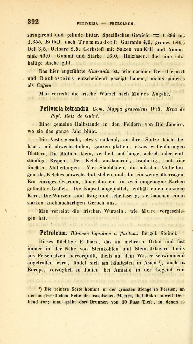 PETIVERU PETROLEUM. stringirend und gelinde bitter, Specifisches Gewicht = 1,294 bis 1,355, Enthält nach Trom ras dort': Guaranin 4,0, grünes fettes Oel 3,5, Oeiharz 2,5, Gerbstoff mit Salzen von Kali und Ammo- niak 40,0, Gummi und Stärke 16,0, Holzfaser, die eine salz- haltige Asche gibt. Das hier angeführte Guaranin ist, wie nachher ßerthemot und Dechastelus entscheidend gezeigt haben, nichts anderes als Caffein. Man verreibt die frische Wurzel nach Mures .Angabe, Petiveria tetrandra Gom. Mappa graveolens Well. Erva de Pipi. Raiz de Guine. Eine gemeine Halbstaude in den Feldern von Rio Janeiro^ wo sie das ganze Jahr blüht. Die Aeste gerade, etwas rankend, an ihrer Spitze leicht be- haart, mit abwechselnden, ganzen glatten, etwas wellenförmigen Blättern. Die Blüthen klein, vertheilt auf lange, achsel- oder end- ständige Rispen. Der Kelch ausdauernd, kraulartig, mit vier linearen Abtheilungen. Vier Staubfäden, die mit den Abiheilun- gen des Kelches abwechselnd stehen und ihn ein wenig überragen. Ein einziges Ovarium, über ihm ein in zwei umgebogne Narbea getheilter Griffel. Die Kapsel abgeplattet, enthält einen einzigen Kern. Die Wurzeln sind ästig und sehr faserig, sie hauchen einen starken knoblauchartigen Geruch aus. Man verreibt die frischen Wurzeln, wie Mure vorgeschla- gen hat. Petroleum. BUumeyi liquidum s. fluidum. Bergül. Sleinöl. Dieses flüchtige Erdharz, das an mehreren Orten und fast immer in der Nähe von Steinkohlen und Steinsalzlagern Iheils aus Felsenrilzen hervorquillt, theils auf dem Wasser schwimmend angetroffen wird, flndet sich am häufigsten in Asien *), auch in Europa, vorzüglich in Italien bei Amiano in der Gegend von ') Die reinere Sorte kömmt in der grössten Menge in Persien, an der nordwestlichen Seite des caspischen Meeres, bei Baku unweit Der- bend vor; man gräbt dort Brunnen von 30 Fuss Tiefe, in denen es