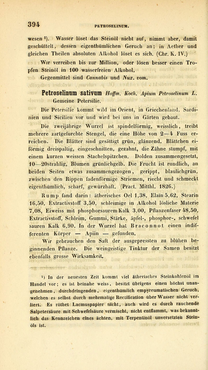 PETBOSELINCM. Wesen *). Wasser löset das Steinöl nicht auf, nimmt aber, damit geschüttelt, dessen eigenthümlichen Geruch an; in Aether und gleichen Theilen absoluten Alkohol löset es sich. (Chr. K. IV.) Wir verreiben bis zur Million, oder lösen besser einen Tro- pfen Steinöl in 100 wasserfreien Alkohol. Gegenmittel sind Cannabis und Nux. vom. PetrOSelinnm sativum Ho/fm. Koch. Äpmm Petroselinum L. Gemeine Petersilie. Die Petersilie kommt wild im Orient, in GriechenUiiid, Sardi- nien und Sicilien vor und wird bei uns in Gärten gebaut. Die zweijährige Wurzel ist spindelförmig, weisslich, treibt mehrere zartgefurchte Stengel, die eine Höhe von 2—4 Fuss er- reichen. Die Blätter sind gesättigt grün, glänzend. Blättchen ei- förmig dreispaltig, eingeschnitten, gezahnt, die Zähne stumpf, mit einem kurzen weissen Stachelspitzchen. Dolden zusammengesetzt, iO—20strahlig, Blumen grünlichgelb. Die Frucht ist rundlich, an beiden Seiten etwas zusammengezogen, gerippt, blaulichgrün, zwischen den Rippen fadenförmige Striemen, riecht und schmeckt eigenlhümlich, scharf, gewürzhaft. (Pract. Mitlhl. 1826.) Rump fand darin: ätherisches Oel 1,38, Elain 5,62, Stearin 16,50, Extractivstoff 3,50, schleimige in Alkohol lösliche Materie 7,08, Eiweiss mit phosphorsaurem Kalk 3,00, Pflanzenfaser 48,50, Extractivstoff, Schleim, Gummi, Stärke, äpfel-, phosphor-, schwefel sauren Kalk 6,90. In der Wurzel hat Braconnot einen indif- ferenten Körper — Apiin — gefunden. Wir gebrauchen den Saft der ausgepressteii zu blühen be- ginnenden Pflanze. Die weingeistige Tinktur der Samen besitzt ebenfalls grosse Wirksamkeit. M In der neuesten Zeit kommt viel ätherisches Steinkohlenöl im Handel vor; es ist beinahe weiss, besitzt übrigens einen höchst unan- genehmen, durchdringenden, eigenlhümlich empyreumatischen Geruch, welchen es selbst durch mehrmalige Rectification über Wasser nicht ver- liert. Es röthet Lacmuspapier nicht, auch wird es durch rauchende Salpetersäure mit Schwefelsäure vermischt, nicht entflammt, was bekannt- lich das Kennzeichen eines ächten, mit Terpentinöl unversetzten Stein- öls ist.