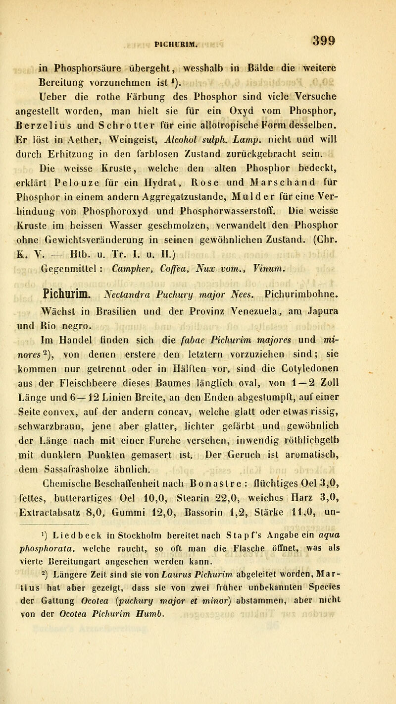 PICUCKIM. in Phosphorsäure übergeht, wesshalb in Bälde die weitere Bereitung vorzunehmen ist ^). lieber die rothe Färbung des Phosphor sind viele Versuche angestellt worden, man hielt sie für ein Oxyd vom Phosphor, Berzelius und Schrotter für eine allotropische Form desselben. Er löst in Aelher, Weingeist, Alcohol sulph. Lamp. nicht und will durch Erhitzung in den farblosen Zustand zurückgebracht sein. Die weisse Kruste, welche den allen Phosphor bedeckt, erklärt Pelouze für ein Hydrat, Rose und Marschand für Phosphor in einem andern Aggregatzustande, Mulder für eine Ver- bindung von Phosphoroxyd und Phosphorwasserstoff. Die weisse Kruste im heissen Wasser geschmolzen, verwandelt den Phosphor ohne Gewichtsveränderung in seinen gewöhnlichen Zustand. (Chr. K. V. — Htb. u. Tr. I. u. II.) Gegenmittel : Campher, Coffea, Nux vom., Vinum. Pichurim. Neclandra Puchury major Nees. Pichurimbohne. Wächst in Brasilien und der Provinz Venezuela, am Japura und Rio negro. Im Handel finden sich die fabae Pichurim majores und mi- nores^), von denen erstere den letztern vorzuziehen sind; sie kommen nur getrennt oder in Hälften vor, sind die Cotyledonen aus der Fleischbeere dieses Baumes länglich oval, von 1 — 2 Zoll Länge und 6— 12 Linien Breite, an den Enden abgeslumpft, auf einer Seite convex, auf der andern concav, welche glatt oder etwas rissig, schwarzbraun, jene aber glatter, lichter gefärbt und gewöhnlich der Länge nach mit einer Furche versehen, inwendig röthlichgelb mit dunklern Punkten gemasert ist. Der Geruch ist aromatisch, dem Sassafrasholze ähnlich. Chemische Beschaffenheit nach Bonastre: flüchtiges Oel 3,0, fettes, bulterartiges Oel 10,0, Stearin 22,0, weiches Harz 3,0, Extractabsatz 8,0, Gummi 12,0, Bassorin 1,2, Stärke 11,0, un- ') Liedbeck in Stockholm bereitet nach Stapf's Angabe ein aqua phosphorata, welche raucht, so oft man die Flasche öfTnet, was als vierte Bereitungart angesehen werden kann. 2) Längere Zeit sind sie von Laurus Pichurim abgeleitet worden, Mar- tius hat aber gezeigt, dass sie von zwei früher unbekannten Speeres der Gattung Ocolea {puchury major et minor) abstammen, aber nicht von der Ocotea Pichurim Humb.