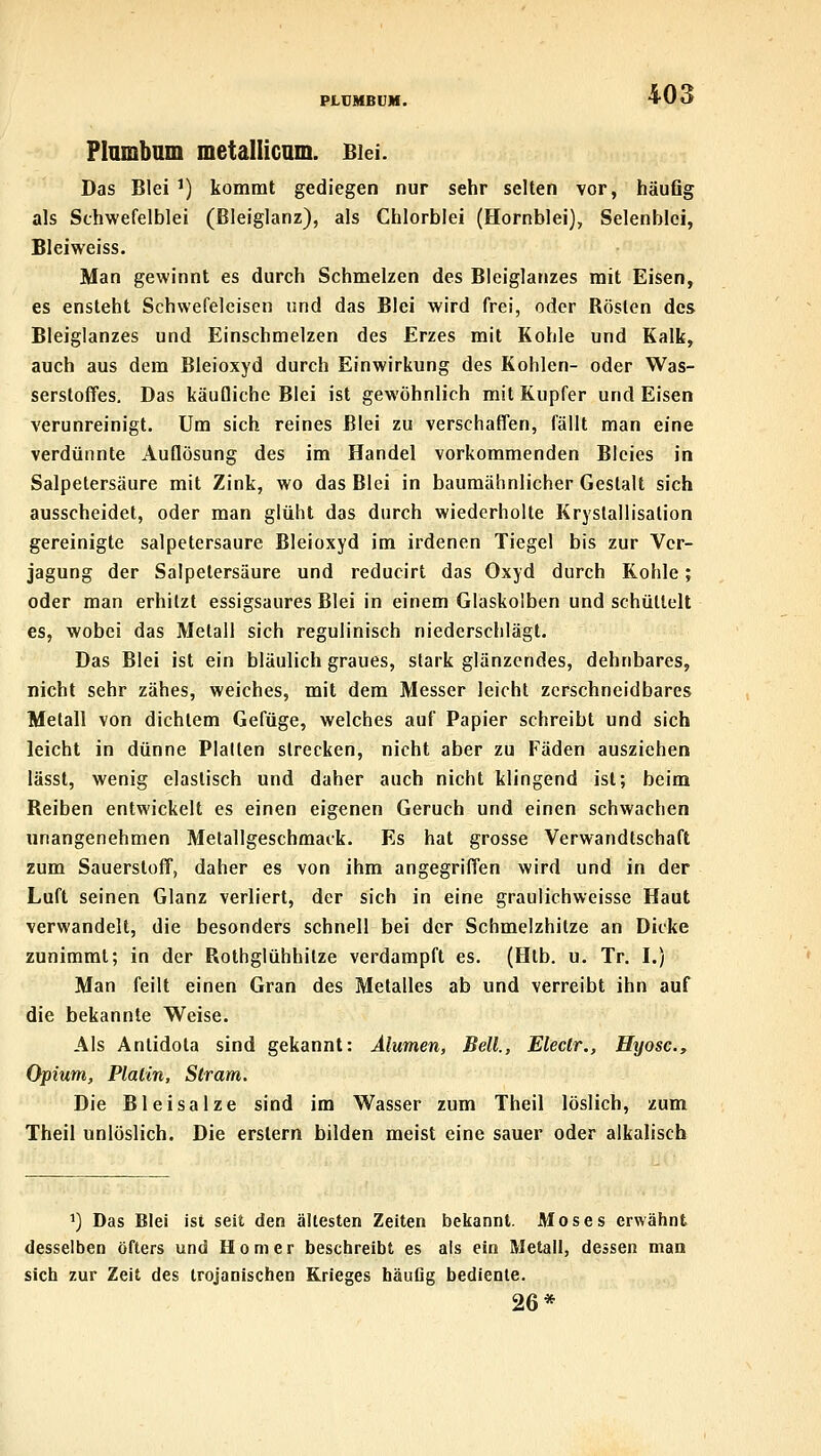 Plambnm metallicum. Blei. Das Blei ') kommt gediegen nur sehr selten vor, häuflg als Schwefelblei (ßleiglanz), als Chlorblei (Hornblei), Selenblci, Bleiweiss. Man gewinnt es durch Schmelzen des Bleiglanzes mit Eisen, es ensteht Schwefeleisen und das Blei wird frei, oder Rösten des Bleiglanzes und Einschmelzen des Erzes mit Kohle und Kalk, auch aus dem Bleioxyd durch Einwirkung des Kohlen- oder Was- serstoffes. Das käufliche Blei ist gewöhnlich mit Kupfer und Eisen verunreinigt. Um sich reines Blei zu verschaffen, fällt man eine verdünnte Auflösung des im Handel vorkommenden Bleies in Salpetersäure mit Zink, wo das Blei in baumähnlicher Gestalt sich ausscheidet, oder man glüht das durch wiederholte Kryslallisalion gereinigte salpetersaure Bleioxyd im irdenen Tiegel bis zur Ver- jagung der Salpetersäure und reducirt das Oxyd durch Kohle; oder man erhitzt essigsaures Blei in einem Glaskolben und schüttelt es, wobei das Metall sich regulinisch niederschlägt. Das Blei ist ein bläulich graues, stark glänzendes, dehnbares, nicht sehr zähes, weiches, mit dem Messer leicht zerschneidbares Metall von dichtem Gefüge, welches auf Papier schreibt und sich leicht in dünne Plalten strecken, nicht aber zu Fäden ausziehen lässt, wenig elastisch und daher auch nicht klingend ist; beim Reiben entwickelt es einen eigenen Geruch und einen schwachen unangenehmen Metallgeschmack, Es hat grosse Verwandtschaft zum Sauerstoff, daher es von ihm angegriffen wird und in der Luft seinen Glanz verliert, der sich in eine graulichweisse Haut verwandelt, die besonders schnell bei der Schmelzhitze an Dicke zunimmt; in der Rothglühhilze verdampft es. (Htb. u. Tr. I.) Man feilt einen Gran des Metalles ab und verreibt ihn auf die bekannte Weise. Als Antidota sind gekannt: Älumen, Beil., Eleclr., Hyosc, Opium, Platin, Slram. Die Bleisalze sind im Wasser zum Theil löslich, zum Theil unlöslich. Die erstem bilden meist eine sauer oder alkalisch ^) Das Blei ist seit den ältesten Zeiten bekannt. Moses erwähnt desselben öfters und Homer beschreibt es als ein Metall, dessen man sich zur Zeit des trojanischen Krieges häufig bediente. 26*
