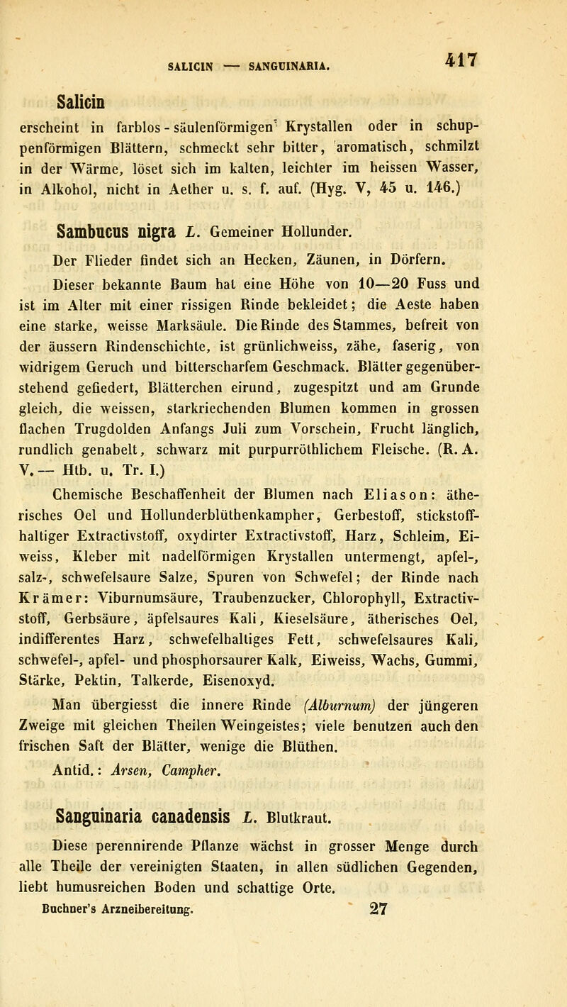 SALICIN — SANGDINARU. Salicin erscheint in farblos - säulenförmigen' Krystallen oder in schup- penförmigen Blättern, schmeckt sehr bitter, aromatisch, schmilzt in der Wärme, löset sich im kalten, leichter im heissen Wasser, in Alkohol, nicht in Aether u. s, f. auf. (Hyg. V, 45 u. 146.) SambaCUS nigra L. Gemeiner Hollunder. Der Flieder findet sich an Hecken, Zäunen, in Dörfern. Dieser bekannte Baum hat eine Höhe von 10—20 Fuss und ist im Alter mit einer rissigen Rinde bekleidet; die Aeste haben eine starke, weisse Marksäule. Die Rinde des Stammes, befreit von der äussern Rindenschichte, ist grünlichweiss, zähe, faserig, von widrigem Geruch und bitterscharfem Geschmack. Blätter gegenüber- stehend gefiedert, Blätterchen eirund, zugespitzt und am Grunde gleich, die weissen, starkriechenden Blumen kommen in grossen flachen Trugdolden Anfangs Juli zum Vorschein, Frucht länglich, rundlich genabelt, schwarz mit purpurröthlichem Fleische. (R. A. V. — Hlb. u. Tr. I.) Chemische Beschaffenheit der Blumen nach Eliason: äthe- risches Oel und Hollunderblüthenkampher, Gerbestoff, stickstoff- haltiger Extractivstoff, oxydirter Extractivstoff, Harz, Schleim, Ei- weiss, Kleber mit nadeiförmigen Krystallen untermengt, apfel-, salz-, schwefelsaure Salze, Spuren von Schwefel; der Rinde nach Krämer: Viburnumsäure, Traubenzucker, Chlorophyll, Extractiv- stoff, Gerbsäure, äpfelsaures Kali, Kieselsäure, ätherisches Oel, indifferentes Harz, schwefelhaltiges Fett, schwefelsaures Kali, Schwefel-, apfel- und phosphorsaurer Kalk, Eiweiss, Wachs, Gummi, Stärke, Pektin, Talkerde, Eisenoxyd. Man übergiesst die innere Rinde (Alburnum) der jüngeren Zweige mit gleichen Theilen Weingeistes; viele benutzen auch den frischen Saft der Blätter, wenige die Blüthen. Anlid.: Arsen, Campher. Sangmnaria canadensis l. Biutkraut. Diese perennirende Pflanze wächst in grosser Menge durch alle Theile der vereinigten Staaten, in allen südlichen Gegenden, liebt humusreichen Boden und schattige Orte. Bachner's Arzaeibereitung. 27