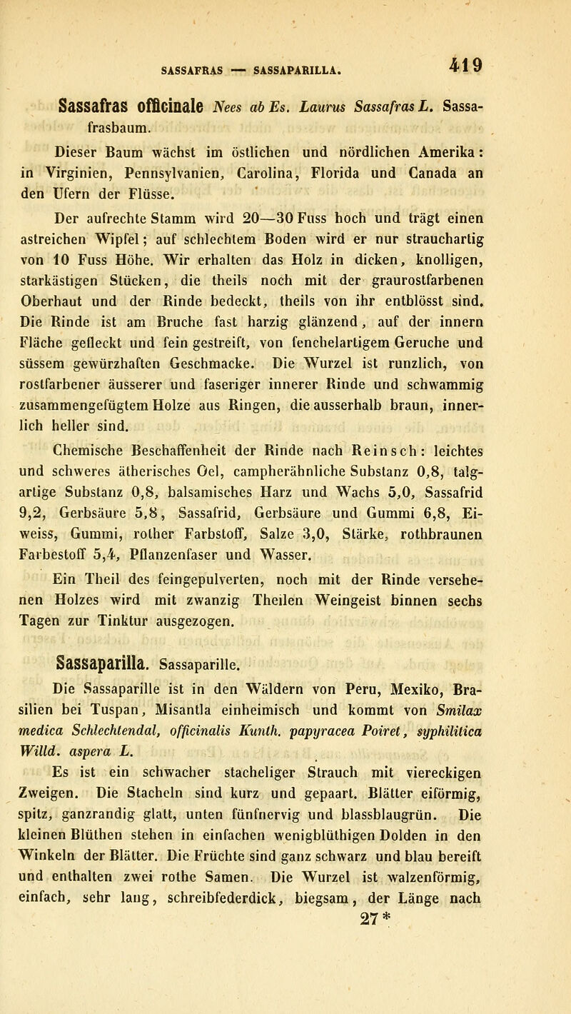SASSAFRAS — SASSAPARILLA. Sassafras ofQcinale Nees ab Es. Laurus Sassafras L. Sassa- frasbaum. Dieser Baum wächst im östlichen und nördlichen Amerika: in Virginien, Pennsylvanien, Carolina, Florida und Canada an den Ufern der Flüsse. Der aufrechte Stamm wird 20—30 Fuss hoch und trägt einen astreichen Wipfel; auf schlechtem Boden wird er nur strauchartig von 10 Fuss Höhe. Wir erhalten das Holz in dicken, knolligen, starkästigen Stücken, die theils noch mit der graurostfarbenen Oberhaut und der Rinde bedeckt, theils von ihr entblösst sind. Die Rinde ist am Bruche fast harzig glänzend, auf der innern Fläche gefleckt und fein gestreift, von fenchelartigem Gerüche und süssem gewürzhaften Geschmacke. Die Wurzel ist runzlich, von rostfarbener äusserer und faseriger innerer Rinde und schwammig zusammengefügtem Holze aus Ringen, die ausserhalb braun, inner- lich heller sind. Chemische Beschaffenheit der Rinde nach Reinsch: leichtes und schweres ätherisches Oel, campherähnliche Substanz 0,8, talg- artige Substanz 0,8, balsamisches Harz und Wachs 5,0, Sassafrid 9,2, Gerbsäure 5,8, Sassafrid, Gerbsäure und Gummi 6,8, Ei- weiss, Gummi, rother Farbstoff, Salze 3,0, Stärke, rothbraunen Farbestoff 5,4, Pflanzenfaser und Wasser. Ein Theil des feingepulverten, noch mit der Rinde versehe- nen Holzes wird mit zwanzig Theilen Weingeist binnen sechs Tagen zur Tinktur ausgezogen. SaSSaparilla. Sassaparille. Die Sassaparille ist in den Wäldern von Peru, Mexiko, Bra- silien bei Tuspan, Misantla einheimisch und kommt von Smilax medica Schlechtendal, officinalis Kunth. papyracea Poiret, syphilitica Willd. aspera L. Es ist ein schwacher stacheliger Strauch mit viereckigen Zweigen. Die Stacheln sind kurz und gepaart. Blätter eiförmig, spitz, ganzrandig glatt, unten fünfnervig und blassblaugrün. Die kleinen Blüthen stehen in einfachen wenigblüthigen Dolden in den Winkeln der Blätter. Die Früchte sind ganz schwarz und blau bereift und enthalten zwei rothe Samen. Die Wurzel ist walzenförmig, einfach, sehr lang, schreibfederdick, biegsam, der Länge nach 27*
