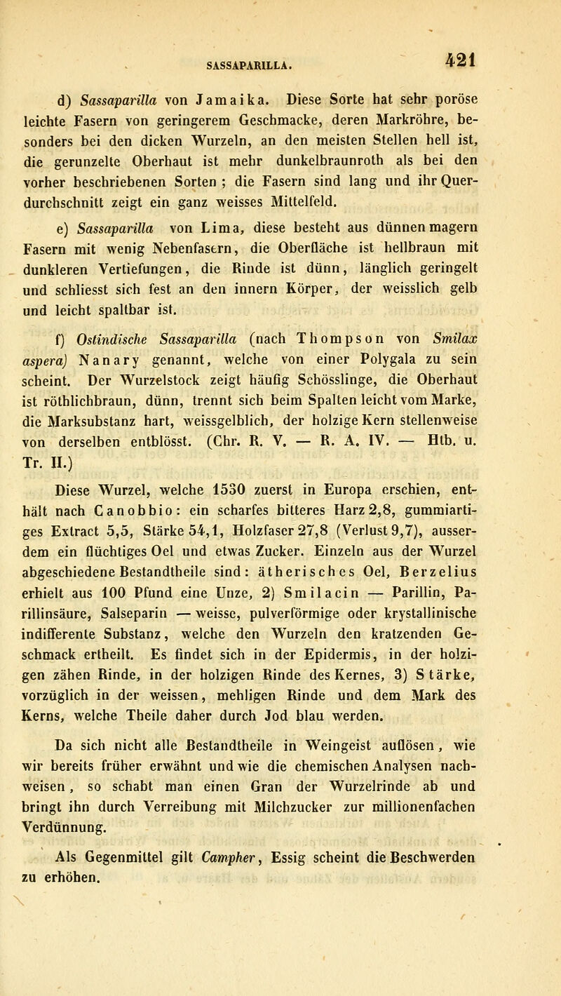 SASSAPARILLA. d) Sassaparilla von Jamaika. Diese Sorte hat sehr poröse leichte Fasern von geringerem Geschmacke, deren Markröhre, be- sonders bei den dicken Wurzeln, an den meisten Stellen hell ist, die gerunzelte Oberhaut ist mehr dunkelbraunroth als bei den vorher beschriebenen Sorten ; die Fasern sind lang und ihr Quer- durchschnitt zeigt ein ganz weisses Mittelfeld. e) Sassaparilla von Lima, diese besteht aus dünnen magern Fasern mit wenig Nebenfastrn, die Oberfläche ist hellbraun mit dunkleren Vertiefungen, die Rinde ist dünn, länglich geringelt und schliesst sich fest an den innern Körper, der weisslich gelb und leicht spaltbar ist. f) Ostindische Sassaparilla (nach Thompson von Smilax aspera) Nanary genannt, welche von einer Polygala zu sein scheint. Der Wurzelstock zeigt häufig Schösslinge, die Oberhaut ist röthlichbraun, dünn, trennt sich beim Spalten leicht vom Marke, die Marksubstanz hart, weissgelblich, der holzige Kern stellenweise von derselben entblösst. (Chr. R. V. — R. A. IV. — Htb. u. Tr. II.) Diese Wurzel, welche 1530 zuerst in Europa erschien, ent- hält nach Canobbio: ein scharfes bitteres Harz 2,8, gummiarti- ges Extract 5,5, Stärke 54,1, Holzfaser 27,8 (Verlust 9,7), ausser- dem ein flüchtiges Oel und etwas Zucker. Einzeln aus der Wurzel abgeschiedene Bestandtheile sind: ätherisches Oel, Berzelius erhielt aus 100 Pfund eine Unze, 2) Smilacin — Parillin, Pa- rillinsäure, Salseparin — weisse, pulverförmige oder krystallinische indifferente Substanz, welche den Wurzeln den kratzenden Ge- schmack ertheilt. Es findet sich in der Epidermis, in der holzi- gen zähen Rinde, in der holzigen Rinde des Kernes, 3) Stärke, vorzüglich in der weissen, mehligen Rinde und dem Mark des Kerns, welche Theile daher durch Jod blau werden. Da sich nicht alle Bestandtheile in Weingeist auflösen, wie wir bereits früher erwähnt und wie die chemischen Analysen nach- weisen , so schabt man einen Gran der Wurzelrinde ab und bringt ihn durch Verreibung mit Milchzucker zur millionenfachen Verdünnung. Als Gegenmittel gilt Campher, Essig scheint die Beschwerden zu erhöhen.