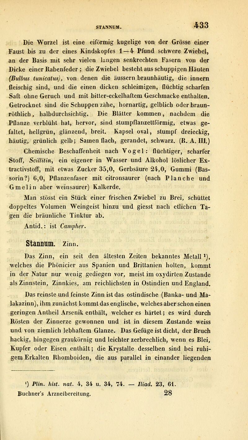 Die Wurzel ist eine eiförmig kugelige von der Grösse einer Faust bis zu der eines Kindskopfes 1—4 Pfund schwere Zwiebel, an der Basis mit sehr vielen langen senkrechten Fasern von der Dicke einer Rabenfeder ; die Zwiebel besteht aus schuppigen Häuten (Bulbus tunicattis), von denen die äussern braunhäutig, die Innern fleischig sind, und die einen dicken schleimigen, flüchtig scharfen Saft ohne Geruch und mit bitler-eckelhaftem Geschmacke enthalten. Getrocknet sind die Schuppen zähe, hornartig, gelblich oderbraun- röthlich, halbdurchsichtig. Die Blätter kommen, nachdem die Pflanze verblüht hat, hervor, sind slumpflanzettförmig, etwas ge- faltet, hellgrün, glänzend, breit. Kapsel oval, stumpf dreieckig, häutig, grünlich gelb; Samen flach, gerandet, schwarz. (R. A. III.) Chemische Beschaffenheit nach Vogel: flüchtiger, scharfer Stoff, ScillUin, ein eigener in Wasser und Alkohol löslicher Ex- tractivstoff, mit etwas Zucker 35,0, Gerbsäure 24,0, Gummi (Bas- sorin?) 6,0, Pflanzenfaser mit citronsaurer (nach Planche und Gmelin aber weinsaurer) Kalkerde. Man stösst ein Stück einer frischen Zwiebel zu Brei, schüttet doppeltes Volumen Weingeist hinzu und giesst nach etlichen Ta- gen die bräunliche Tinktur ab. Antid.: ist Campher. Stannum. zinn. Das Zinn, ein seit den ältesten Zeiten bekanntes Metall *), welches die Phönicier aus Spanien und Brittanien holten, kommt in der Natur nur wenig gediegen vor, meist im oxydirten Zustande als Zinnstein, Zinnkies, am reichlichsten in Ostindien und England. Das reinste und feinste Zinn ist das ostindische (ßanka- und Ma- lakazinn), ihm zunächst kommt das englische, welches aber schon einen geringen Antheil Arsenik enthält, weicheres härtet; es wird durch Rösten der Zinnerze gewonnen und ist in diesem Zustande weiss und von ziemlich lebhaftem Glänze. Das Gefüge ist dicht, der Bruch hackig, hingegen graukörnig und leichter zerbrechlich, wenn es Blei, Kupfer oder Eisen enthält; die Krystalle desselben sind bei ruhi- gem Erkalten Rhomboiden, die aus parallel in einander liegenden ') Plin. hist. nat. 4, 34 u. 34, 74. — Iliad. 23, 61. Buchner's Ärzneibereitung. 28