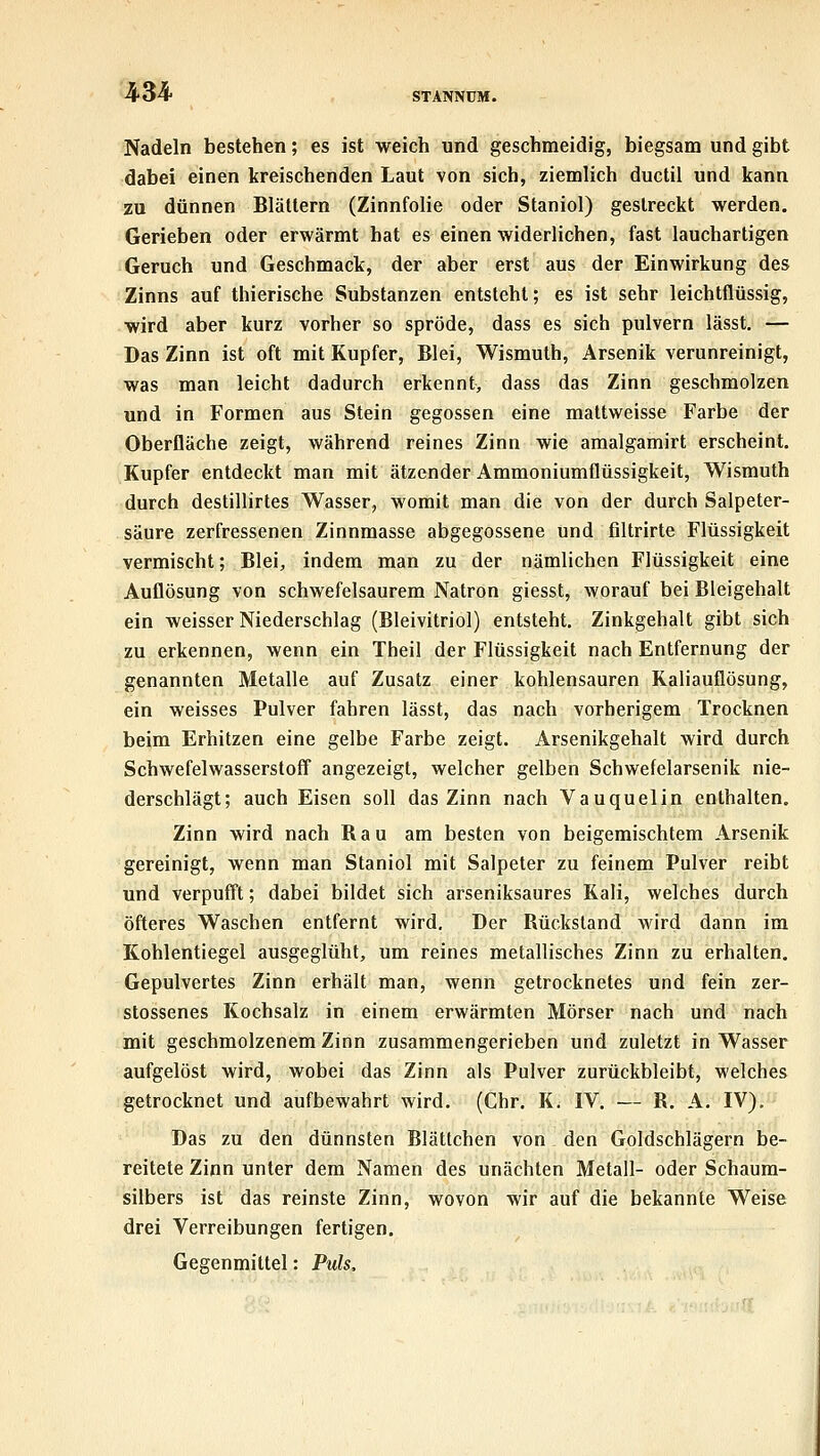 Nadeln bestehen; es ist weich und geschmeidig, biegsam und gibt dabei einen kreischenden Laut von sich, ziemlich ductil und kann zu dünnen Blättern (Zinnfolie oder Staniol) gestreckt werden. Gerieben oder erwärmt hat es einen widerlichen, fast lauchartigen Geruch und Geschmack, der aber erst aus der Einwirkung des Zinns auf thierische Substanzen entsteht; es ist sehr leichtflüssig, wird aber kurz vorher so spröde, dass es sich pulvern lässt. — Das Zinn ist oft mit Kupfer, Blei, Wismuth, Arsenik verunreinigt, was man leicht dadurch erkennt, dass das Zinn geschmolzen und in Formen aus Stein gegossen eine mattweisse Farbe der Oberfläche zeigt, während reines Zinn wie amalgamirt erscheint. Kupfer entdeckt man mit ätzender Ammoniumflüssigkeit, Wismuth durch destillirtes Wasser, womit man die von der durch Salpeter- säure zerfressenen Zinnmasse abgegossene und filtrirte Flüssigkeit vermischt; Blei, indem man zu der nämlichen Flüssigkeit eine Auflösung von schwefelsaurem Natron giesst, worauf bei Bleigehalt ein weisser Niederschlag (Bleivitriol) entsteht. Zinkgehalt gibt sich zu erkennen, wenn ein Theil der Flüssigkeit nach Entfernung der genannten Metalle auf Zusatz einer kohlensauren Kaliauflösung, ein weisses Pulver fahren lässt, das nach vorherigem Trocknen beim Erhitzen eine gelbe Farbe zeigt. Arsenikgehalt wird durch Schwefelwasserstoff angezeigt, welcher gelben Schwefelarsenik nie- derschlägt; auch Eisen soll das Zinn nach Vauquelin enthalten, Zinn wird nach Bau am besten von beigemischtem Arsenik gereinigt, wenn man Staniol mit Salpeter zu feinem Pulver reibt und verpufft; dabei bildet sich arseniksaures Kali, welches durch öfteres Waschen entfernt wird. Der Bückstand wird dann im Kohlentiegel ausgeglüht, um reines metallisches Zinn zu erhalten. Gepulvertes Zinn erhält man, wenn getrocknetes und fein zer- stossenes Kochsalz in einem erwärmten Mörser nach und nach mit geschmolzenem Zinn zusammengerieben und zuletzt in Wasser aufgelöst wird, wobei das Zinn als Pulver zurückbleibt, welches getrocknet und aufbewahrt wird, (Chr. K. IV. — B. A. IV), Das zu den dünnsten Blättchen von den Goldschlägern be- reitete Zinn unter dem Namen des unächten Metall- oder Schaura- silbers ist das reinste Zinn, wovon wir auf die bekannte Weise drei Verreibungen fertigen. Gegenmittel: Puls,