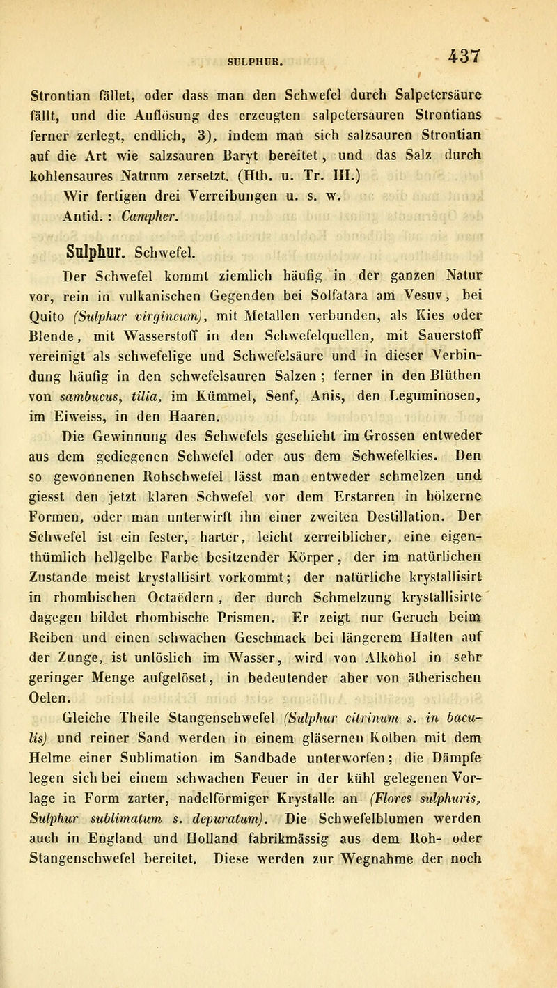 SÜLPHDR. Strontian fället, oder dass man den Schwefel durch Salpetersäure fällt, und die Auflösung des erzeugten Salpetersäuren Strontians ferner zerlegt, endlich, 3), indem man sich salzsauren Strontian auf die Art wie salzsauren Baryt bereitet, und das Salz durch kohlensaures Natrum zersetzt. (Htb. u. Tr. III.) Wir fertigen drei Verreibungen u. s, w. Antid, : Campher. Sulphur. Schwefel. Der Schwefel kommt ziemlich häufig in der ganzen Natur vor, rein in vulkanischen Gegenden bei Solfatara am Vesuv, bei Quito (Sulphur virgineum), mit Metallen verbunden, als Kies oder Blende, mit Wasserstoff in den Schwefelquellen, mit Sauerstoff vereinigt als schwefelige und Schwefelsäure und in dieser Verbin- dung häufig in den schwefelsauren Salzen ; ferner in den Blüthen von sambuciis, tilia, im Kümmel, Senf, Anis, den Leguminosen, im Eiweiss, in den Haaren. Die Gewinnung des Schwefels geschieht im Grossen entweder aus dem gediegenen Schwefel oder aus dem Schwefelkies. Den so gewonnenen Bohschwefel lässt man entweder schmelzen und giesst den jetzt klaren Schwefel vor dem Erstarren in hölzerne Formen, oder man unterwirft ihn einer zweiten Destillation. Der Schwefel ist ein fester, harter, leicht zerreiblicher, eine eigen- thümlich hellgelbe Farbe besitzender Körper, der im natürlichen Zustande meist krystallisirt vorkommt; der natürliche krystallisirt in rhombischen Octaedern, der durch Schmelzung krystallisirte dagegen bildet rhombische Prismen. Er zeigt nur Geruch beim Reiben und einen schwachen Geschmack bei längerem Halten auf der Zunge, ist unlöslich im Wasser, wird von Alkohol in sehr geringer Menge aufgelöset, in bedeutender aber von ätherischen Oelen. Gleiche Theile Stangenschwefel (Sulphur cilrinum s. in bacu- lis) und reiner Sand werden in einem gläsernen Kolben mit dem Helme einer Sublimation im Sandbade unterworfen; die Dämpfe legen sich bei einem schwachen Feuer in der kühl gelegenen Vor- lage in Form zarter, nadeiförmiger Krystalle an (Flores sulphuris, Sulphur sublimalum s. depuratum). Die Schwefelblumen werden auch in England und Holland fabrikmässig aus dem Roh- oder Stangenschwefel bereitet. Diese werden zur Wegnahme der noch