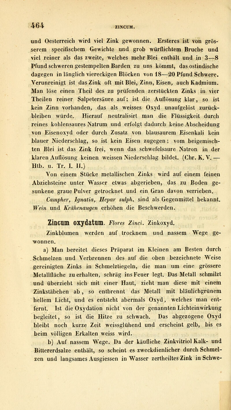 ZINCCM. und Oesterreich wird viel Zink gewonnen. Ersteres ist von grös- serem specifischem Gewichte und grob würflichtem Bruche und viel reiner als das zweite, welches mehr Blei enthält und in 3—8 Pfund schweren gestempelten Barden zu uns kömmt, das ostindische dagegen in länglich viereckigen Blöcken von 18—20 Pfund Schwere. Verunreinigt ist das Zink oft mit Blei, Zinn, Eisen, auch Kadmium. Man löse einen Theil des zu prüfenden zerstückten Zinks in vier Theilen reiner Salpetersäure auf; ist die Auflösung klar, so ist kein Zinn vorhanden, das als weisses Oxyd unaufgelöst zurück- bleiben würde. Hierauf neutralisirt man die Flüssigkeit durch reines kohlensaures Natrum und erfolgt dadurch keine Abscheidung von Eisenoxyd oder durch Zusatz von blausaurem Eisenkali kein blauer Niederschlag, so ist kein Eisen zugegen; vom beigemisch- ten Blei ist das Zink frei, wenn das schwefelsaure Natron in der klaren Auflösung keinen weissen Niederschlag bildet. (Chr. K, V. — Htb. u. Tr. I. 11.) Von einem Stücke metallischen Zinks wird auf einem feinen Abziehsteine unter Wasser etwas abgerieben, das zu Boden ge- sunkene graue Pulver getrocknet und ein Gran davon verrieben. Campher, Ignatia, Hepar sulph. sind als Gegenmittel bekannt. Wein und Krähenaugen erhöhen die Beschwerden. ZiDCUm OXydatum. Flores Zind. Zinkoxyd. Zinkblumen werden auf trocknem und nassem Wege ge- wonnen, a) Man bereitet dieses Präparat im Kleinen am Besten durch Schmelzen und Verbrennen des auf die oben bezeichnete Weise gereinigten Zinks in Schmelztiegeln, die man um eine grössere Metallfläche zu erhalten, schräg ins Feuer legt. Das Metall schmilzt und überzieht sich mit einer Haut, zieht man diese mit einem Zinkstäbchen ab, so entbrennt das Metall mit bläulichgrünem hellem Licht, und es entsteht abermals Oxyd, welches man ent- fernt. Ist die Oxydation nicht von der genannten Lichteinwirkung begleitet, so ist die Hitze zu schwach. Das abgezogene Oxyd bleibt noch kurze Zeit weissglühend und erscheint gelb, bis es beim völligen Erkalten weiss wird. b) Auf nassem Wege. Da der käufliche Zinkvitriol Kalk- und Bittererdsalze enthält, so scheint es zweckdienlicher durch Schmel- zen und langsames Ausgiessen in Wasser zertheiltes Zink in Schwe-