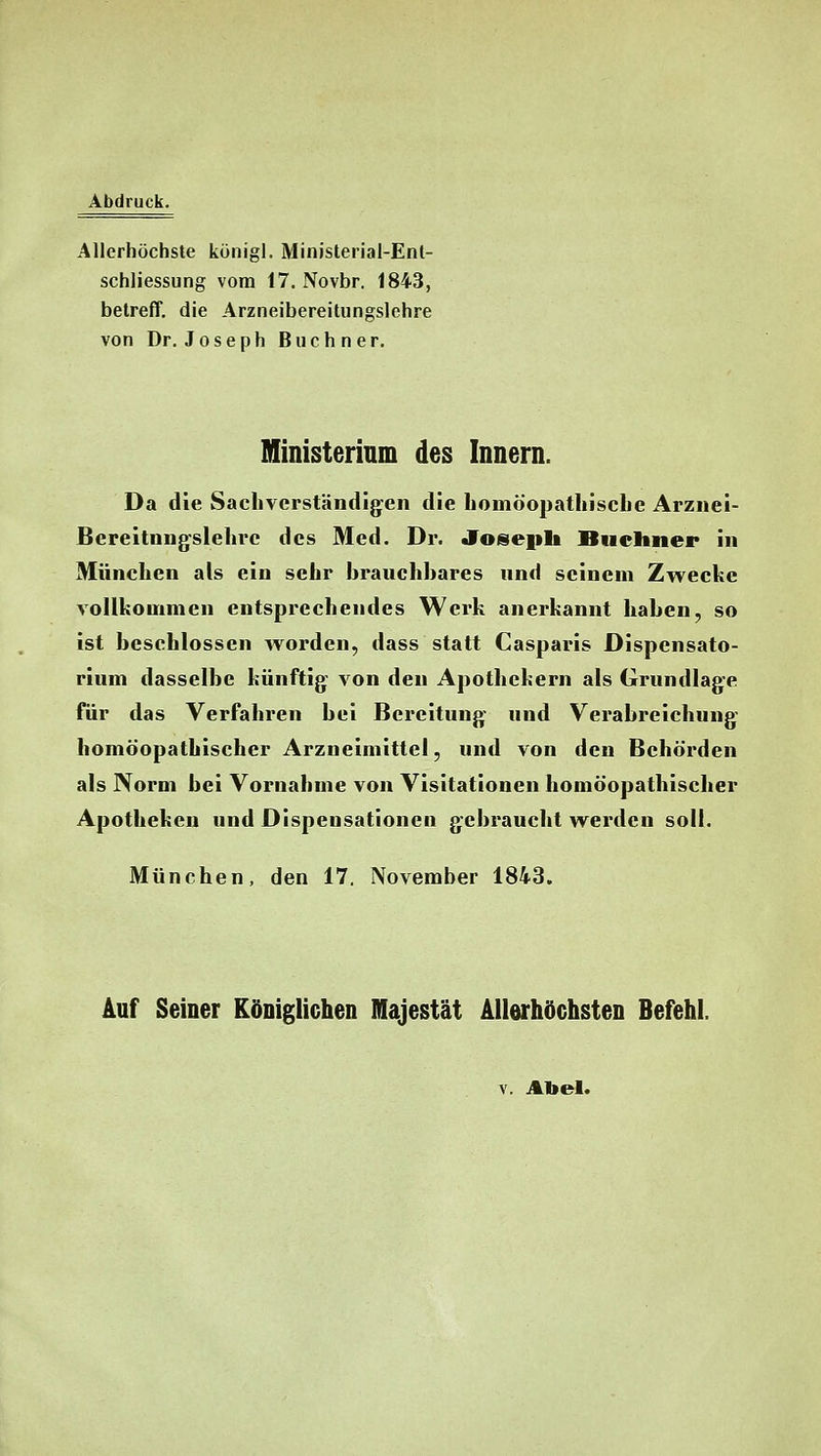 Abdruck. Allerhöchste königl. Ministerial-Enl- schliessung vom 17. Novbr. 1843, beireff, die Arzneibereitungslehre von Dr. Joseph Buchner. Ministerinm des Innern. Da die Sachverständigen die homöopathisclie Arznei- Bereitnng'slelire des Med. Dr. «foseiili Büchner in München als ein sehr brauchbares nnd seinem Zwecke voUfcommen entsprechendes Wei'h anerkannt haben, so ist beschlossen worden, dass statt Casparis Dispensato- rium dasselbe künftig von den Apothekern als Grundlage für das Verfahren bei Bereitung und Verabreichung homöopathischer Arzneimittel, und von den Behörden als Norm bei Vornahme von Visitationen homöopathischer Apotheken und Dispensationen gebraucht werden soll. München, den 17, November 1843. Auf Seiner Königlichen Majestät Allerhöchsten Befehl. V. Abel.