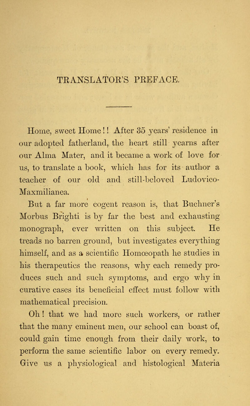 TRANSLATOR'S PREFACE. Home, sweet Home !! After 35 years' residence in our adopted fatherland, the heart still yearns after our Alma Mater, and it became a work of love for us, to translate a book, which has for its author a teacher of our old and still-beloved Ludovico- Maxmilianea, But a far more cogent reason is, that Buchner's Morbus Bright! is by far the best and exhausting monograph, ever written on this subject. He treads no barren ground, but investigates everything himself, and as a scientific Homoeopath he studies in his therapeutics the reasons, why each remedy pro- duces such and such symptoms, and ergo why in curative cases its beneficial effect must follow with mathematical precision. Oh! that we had more such workers, or rather that the many eminent men, our school can boast of, could gain time enough from their daily work, to perform the same scientific labor on every remedy. Give us a physiological and histological Materia