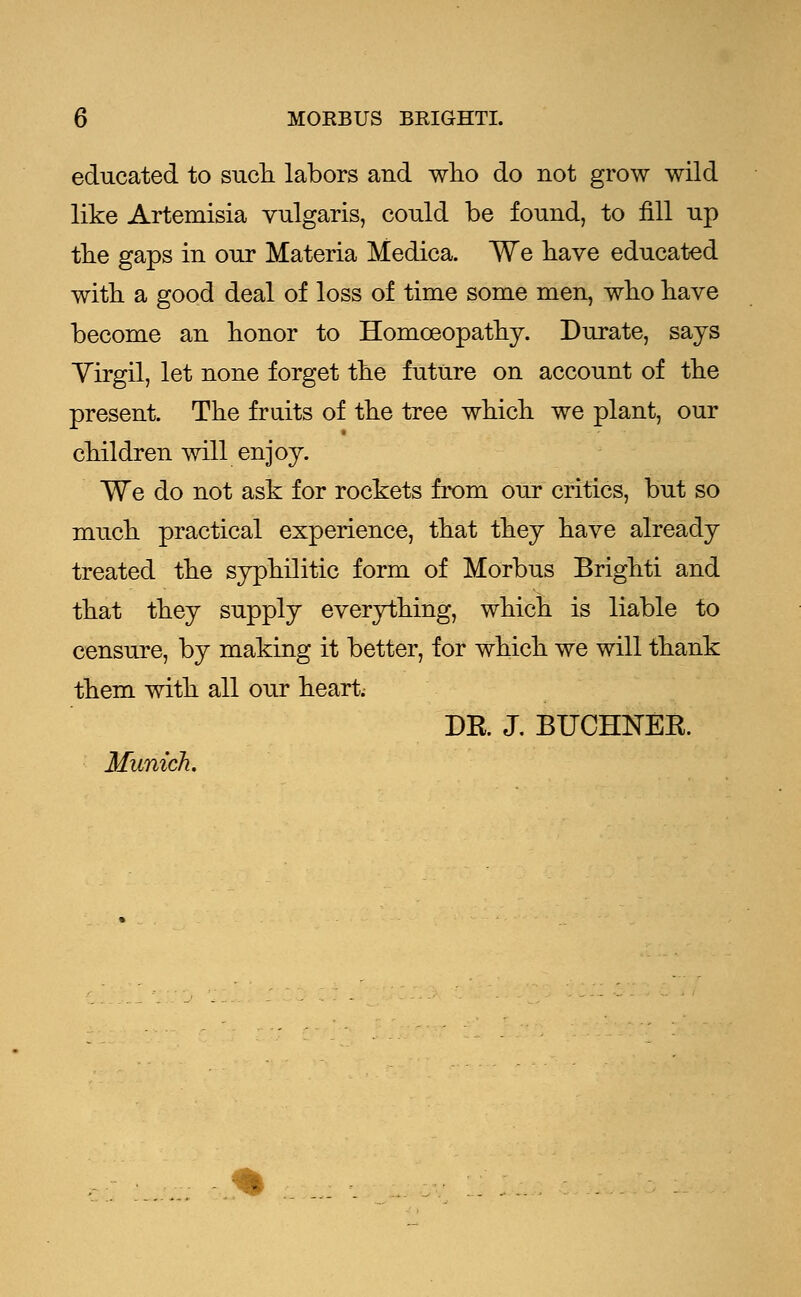 educated to such labors and who do not grow wild like Artemisia vulgaris, could be found, to fill up the gaps in our Materia Medica. We have educated with a good deal of loss of time some men, who have become an honor to Homoeopathy. Durate, says Yirgil, let none forget the future on account of the present. The fraits of the tree which we plant, our children will enjoy. We do not ask for rockets from our critics, but so much practical experience, that they have already treated the syphilitic form of Morbus Brighti and that they supply everything, which is liable to censure, by making it better, for which we will thank them with all our heart; DR J. BUCHNEK. Munich.