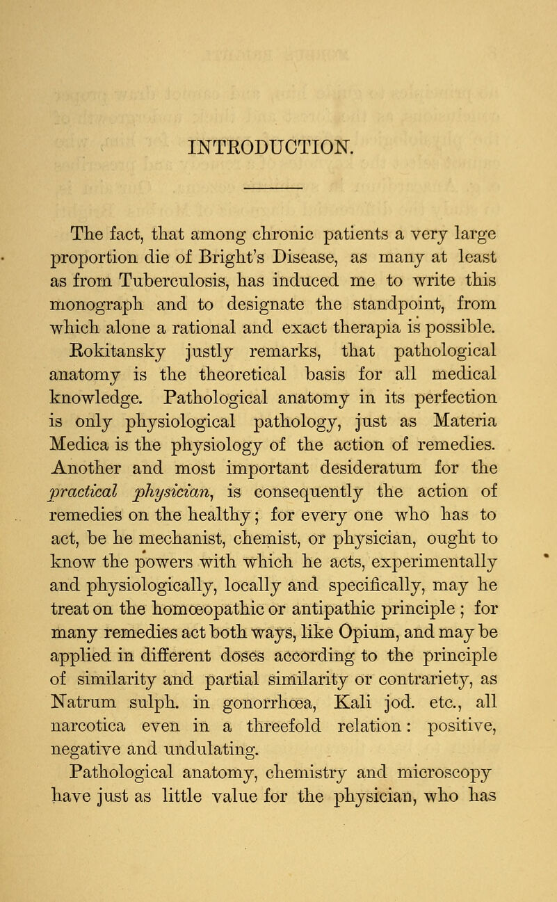 INTRODUCTION. The fact, that among chronic patients a very large proportion die of Bright's Disease, as many at least as from Tuberculosis, has induced me to write this monograph and to designate the standpoint, from which alone a rational and exact therapia is possible. Rokitansky justly remarks, that pathological anatomy is the theoretical basis for all medical knowledge. Pathological anatomy in its perfection is only physiological pathology, just as Materia Medica is the physiology of the action of remedies. Another and most important desideratum for the practical physician, is consequently the action of remedies on the healthy; for every one who has to act, be he mechanist, chemist, or physician, ought to know the powers with which he acts, experimentally and physiologically, locally and specifically, may he treat on the homoeopathic or antipathic principle ; for many remedies act both ways, like Opium, and may be applied in different doses according to the principle of similarity and partial similarity or contrariety, as Natrum sulph. in gonorrhoea, Kali jod. etc., all narcotica even in a threefold relation: positive, negative and undulating. Pathological anatomy, chemistry and microscopy have just as little value for the physician, who has