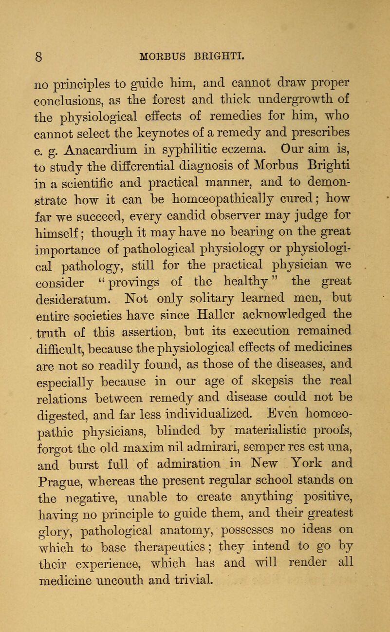 no principles to guide him, and cannot draw proper conclusions, as the forest and thick undergrowth of the physiological effects of remedies for him, who cannot select the keynotes of a remedy and prescribes e. g. Anacardium in syphilitic eczema. Our aim is, to study the differential diagnosis of Morbus Brighti in a scientific and practical manner, and to demon- strate how it can be homoeopathically cured; how far we succeed, every candid observer may judge for himself; though it may have no bearing on the great importance of pathological physiology or physiologi- cal pathology, still for the practical physician we consider  provings of the healthy the great desideratum. Not only solitary learned men, but entire societies have since Haller acknowledged the truth of this assertion, but its execution remained difficult, because the physiological effects of medicines are not so readily found, as those of the diseases, and especially because in our age of skepsis the real relations between remedy and disease could not be digested, and far less individualized. Even homoeo- pathic physicians, blinded by materialistic proofs, forgot the old maxim nil admirari, semper res est una, and burst full of admiration in New York and Prague, whereas the present regular school stands on the negative, unable to create anything positive, having no principle to guide them, and their greatest glory, pathological anatomy, possesses no ideas on which to base therapeutics; they intend to go by their experience, which has and will render all medicine uncouth and trivial.