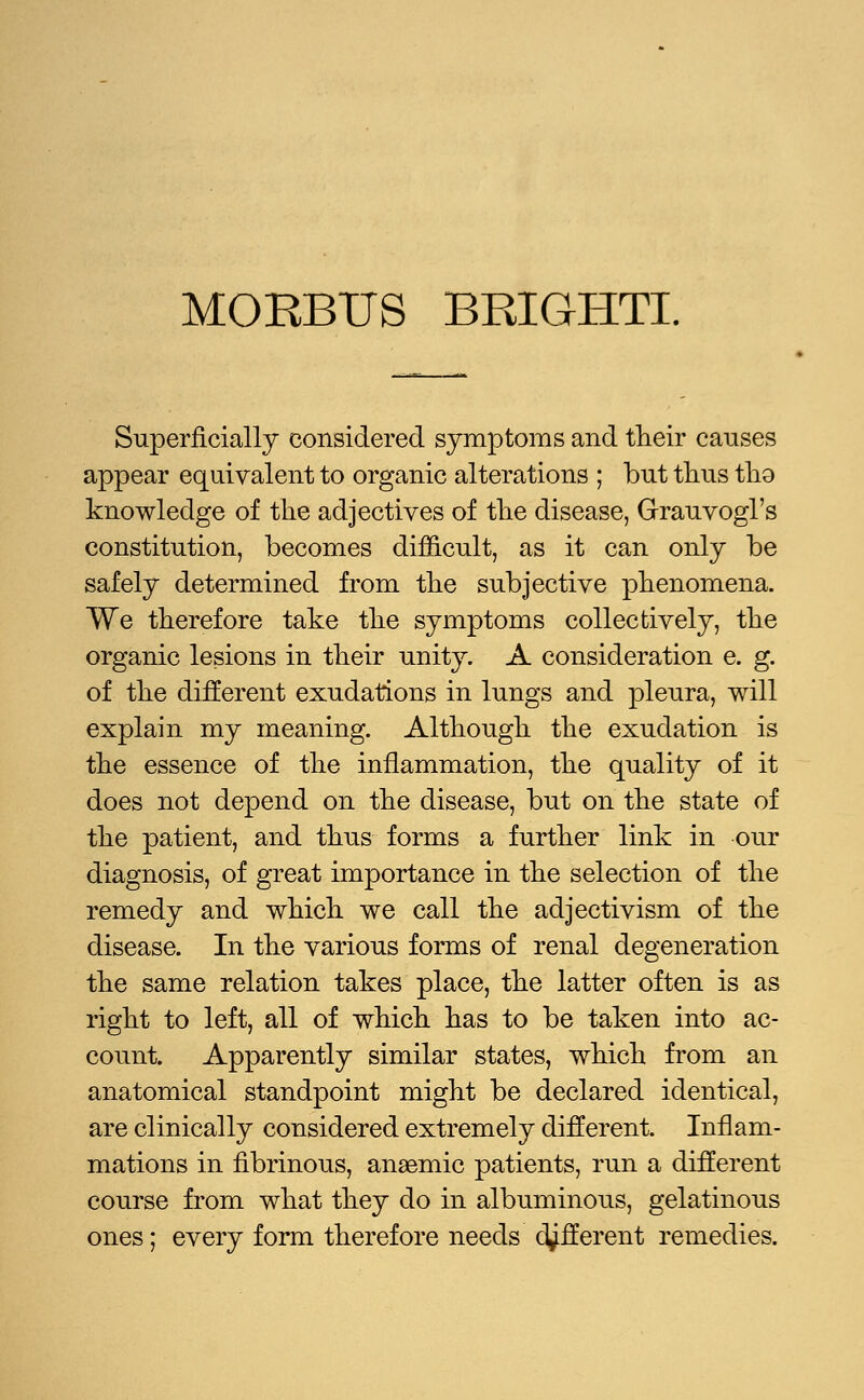 Superficially considered symptoms and their causes appear equivalent to organic alterations ; but thus tho knowledge of the adjectives of the disease, Grauvogl's constitution, becomes difficult, as it can only be safely determined from the subjective phenomena. We therefore take the symptoms collectively, the organic lesions in their unity. A consideration e. g. of the different exudations in lungs and pleura, will explain my meaning. Although the exudation is the essence of the inflammation, the quality of it does not depend on the disease, but on the state of the patient, and thus forms a further link in our diagnosis, of great importance in the selection of the remedy and which we call the adjectivism of the disease. In the various forms of renal degeneration the same relation takes place, the latter often is as right to left, all of which has to be taken into ac- count. Apparently similar states, which from an anatomical standpoint might be declared identical, are clinically considered extremely different. Inflam- mations in fibrinous, anaemic patients, run a different course from what they do in albuminous, gelatinous ones; every form therefore needs different remedies.