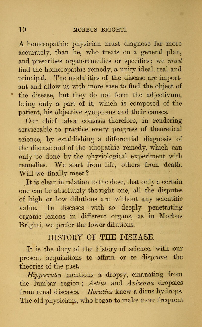 A homoeopathic physician must diagnose far more accurately, than he, who treats on a general plan, and prescribes organ-remedies or specifics; we must find the homoeopathic remedy, a unity ideal, real and principal. The modalities of the disease are import- ant and allow us with more ease to find the object of the disease, but they do not form the adjectivum, being only a part of it, which is composed of the patient, his objective symptoms and their causes. Our chief labor consists therefore, in rendering serviceable to practice every progress of theoretical science, by establishing a differential diagnosis of the disease and of the idiopathic remedy, which can only be done by the physiological experiment with remedies. We start from life, others from death. Will we finally meet ? It is clear in relation to the dose, that only a certain one can be absolutely the right one, all the disputes of high or low dilutions are without any scientific value. In diseases with so deeply penetrating organic lesions in different organs, as in Morbus Brighti, we prefer the lower dilutions. HISTOEY OF THE DISEASE. It is the duty of the history of science, with our present acquisitions to affirm or to disprove the theories of the past. Hippocrates mentions a dropsy, emanating from the lumbar region; Aetius and Avicenna dropsies from renal diseases. Horatius knew a dirus hydrops. The old physicians, who began to make more frequent