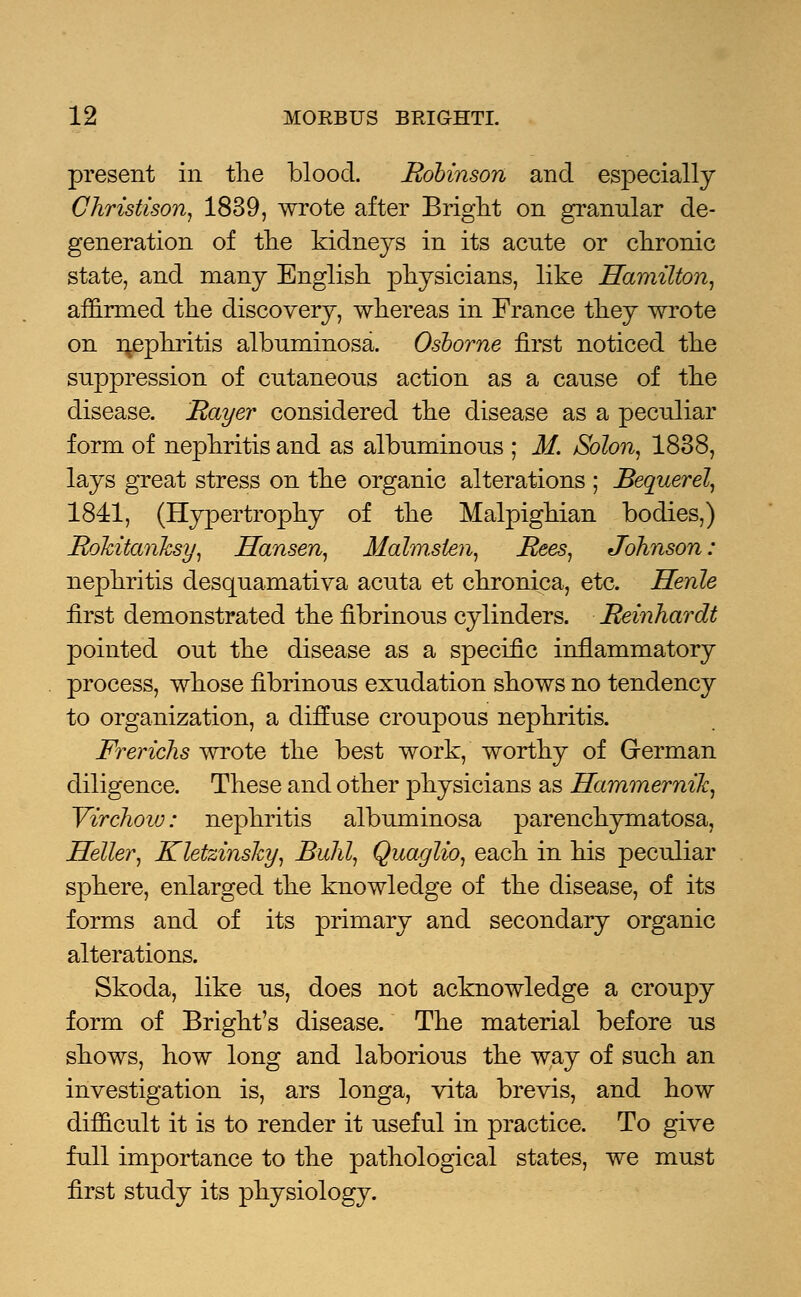 present in the blood. Robinson and especially Christison, 1839, wrote after Bright on granular de- generation of the kidneys in its acute or chronic state, and many English physicians, like Hamilton, affirmed the discovery, whereas in France they wrote on nephritis albuminosa. Osborne first noticed the suppression of cutaneous action as a cause of the disease. Rayer considered the disease as a peculiar form of nephritis and as albuminous ; M. Solon, 1838, lays great stress on the organic alterations ; Bequerel, 1841, (Hypertrophy of the Malpighian bodies,) Rolcitanhsy, Hansen, Malm.sten, Rees, Johnson: nephritis desquamativa acuta et chronica, etc. Henle first demonstrated the fibrinous cylinders. Reinhardt pointed out the disease as a specific inflammatory process, whose fibrinous exudation shows no tendency to organization, a diffuse croupous nephritis. Frerichs wrote the best work, worthy of German diligence. These and other physicians as Hammernik, Virchow: nephritis albuminosa parenchymatosa, Heller, Kletzinshy, Buhl, Quaglio, each in his peculiar sphere, enlarged the knowledge of the disease, of its forms and of its primary and secondary organic alterations. Skoda, like us, does not acknowledge a croupy form of Bright's disease. The material before us shows, how long and laborious the way of such an investigation is, ars longa, vita brevis, and how difficult it is to render it useful in practice. To give full importance to the pathological states, we must first study its physiology.