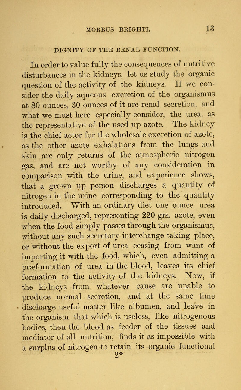 DIGNITY OF THE RENAL FUNCTION. In order to value fully the consequences of nutritive disturbances in the kidneys, let us study the organic question of the activity of the kidneys. If we con- sider the daily aqueous excretion of the organismus at 80 ounces, 30 ounces of it are renal secretion, and what we must here especially consider, the urea, as the representative of the used up azote. The kidney is the chief actor for the wholesale excretion of azote, as the other azote exhalations from the lungs and skin are only returns of the atmospheric nitrogen gas, and are not worthy of any consideration in comparison with the urine, and experience shows, that a grown up person discharges a quantity of nitrogen in the urine corresponding to the quantity introduced. With an ordinary diet one ounce urea is daily discharged, representing 220 grs. azote, even when the food simply passes through the organismus, without any such secretory interchange taking place, or without the export of urea ceasing from want of importing it with the food, which, even admitting a preformation of urea in the blood, leaves its chief formation to the activity of the kidneys. Now, if the kidneys from whatever cause are unable to produce normal secretion, and at the same time discharge useful matter like albumen, and leave in the organism that which is useless, like nitrogenous bodies, then the blood as feeder of the tissues and mediator of all nutrition, finds it as impossible with a surplus of nitrogen to retain its organic functional 2*