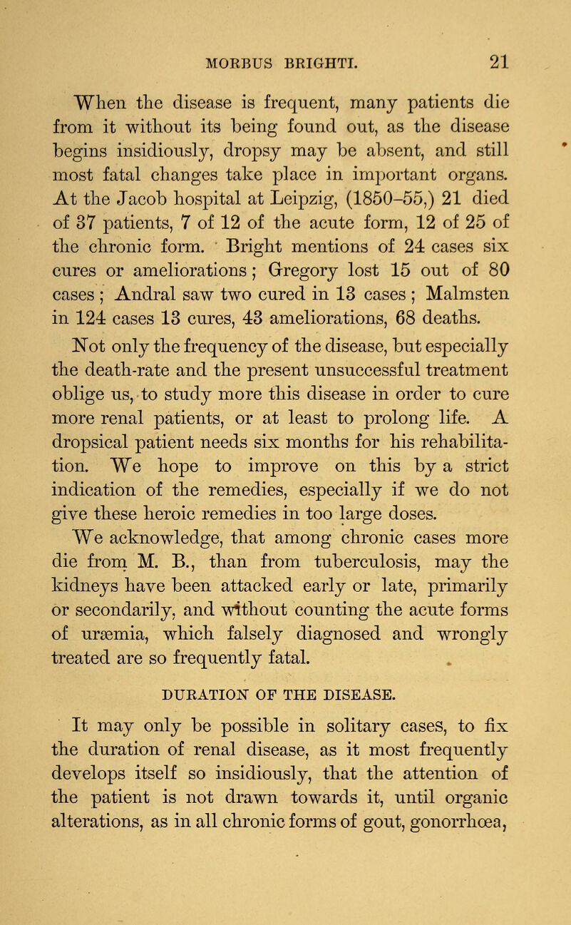 When the disease is frequent, many patients die from it without its being found out, as the disease begins insidiously, dropsy may be absent, and still most fatal changes take place in important organs. At the Jacob hospital at Leipzig, (1850-55,) 21 died of 37 patients, 7 of 12 of the acute form, 12 of 25 of the chronic form. Bright mentions of 24 cases six cures or ameliorations; Gregory lost 15 out of 80 cases ; Andral saw two cured in 13 cases ; Malmsten in 124 cases 13 cures, 43 ameliorations, 68 deaths. Not only the frequency of the disease, but especially the death-rate and the present unsuccessful treatment oblige us, to study more this disease in order to cure more renal patients, or at least to prolong life. A dropsical patient needs six months for his rehabilita- tion. We hope to improve on this by a strict indication of the remedies, especially if we do not give these heroic remedies in too large doses. We acknowledge, that among chronic cases more die from M. B., than from tuberculosis, may the kidneys have been attacked early or late, primarily or secondarily, and without counting the acute forms of uraemia, which falsely diagnosed and wrongly treated are so frequently fatal. DURATION OF THE DISEASE. It may only be possible in solitary cases, to fix the duration of renal disease, as it most frequently develops itself so insidiously, that the attention of the patient is not drawn towards it, until organic alterations, as in all chronic forms of gout, gonorrhoea,