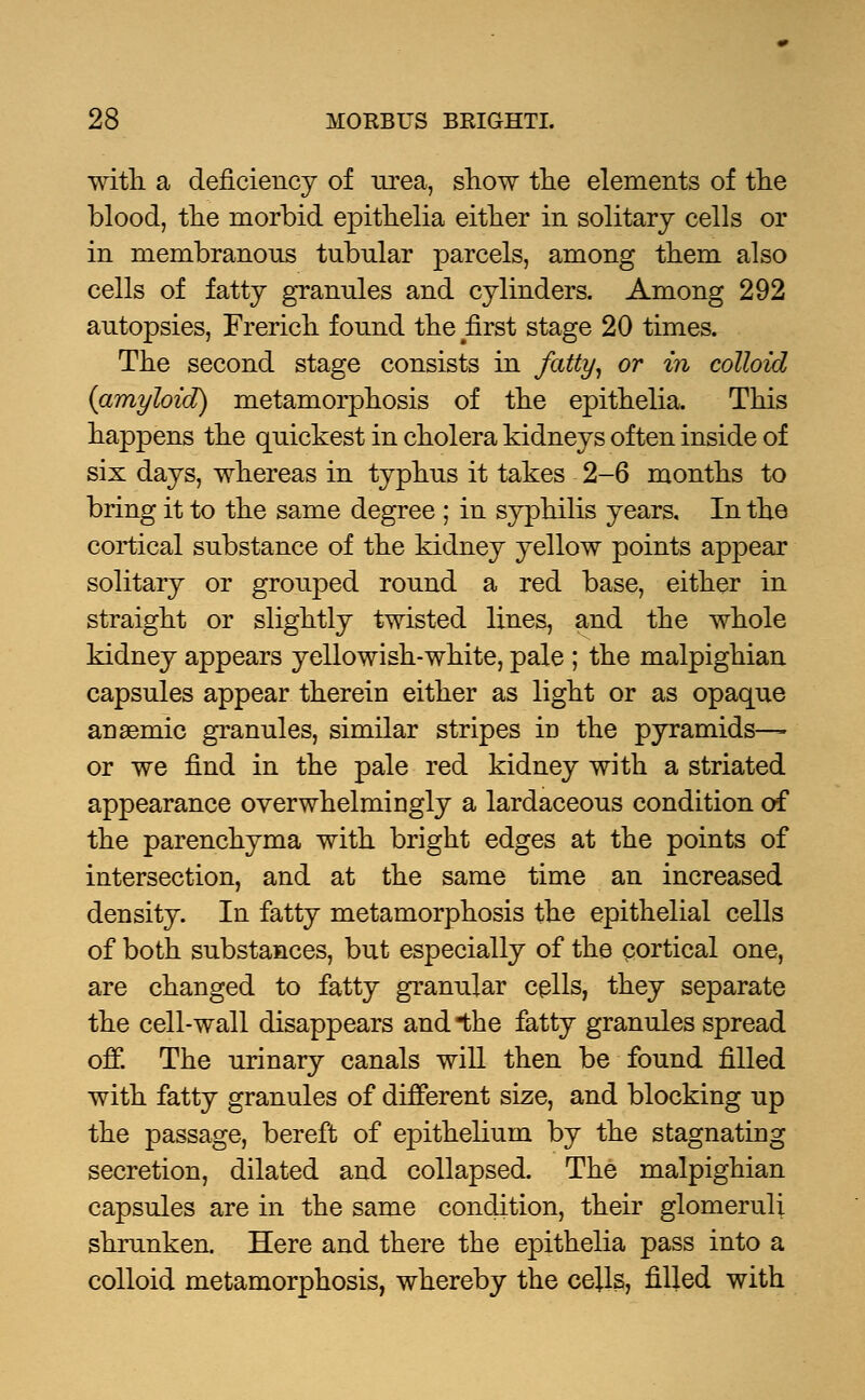 with, a deficiency of urea, show the elements of the blood, the morbid epithelia either in solitary cells or in membranous tubular parcels, among them also cells of fatty granules and cylinders. Among 292 autopsies, French found the first stage 20 times. The second stage consists in fatty, or in colloid {amyloid) metamorphosis of the epithelia. This happens the quickest in cholera kidneys often inside of six days, whereas in typhus it takes 2-6 months to bring it to the same degree ; in syphilis years. In the cortical substance of the kidney yellow points appear solitary or grouped round a red base, either in straight or slightly twisted lines, and the whole kidney appears yellowish-white, pale ; the malpighian capsules appear therein either as light or as opaque anaemic granules, similar stripes in the pyramids— or we find in the pale red kidney with a striated appearance overwhelmingly a lardaceous condition of the parenchyma with bright edges at the points of intersection, and at the same time an increased density. In fatty metamorphosis the epithelial cells of both substances, but especially of the cortical one, are changed to fatty granular cells, they separate the cell-wall disappears and the fatty granules spread off. The urinary canals will then be found filled with fatty granules of different size, and blocking up the passage, bereft of epithelium by the stagnating secretion, dilated and collapsed. The malpighian capsules are in the same condition, their glomeruli shrunken. Here and there the epithelia pass into a colloid metamorphosis, whereby the ceils, filled with