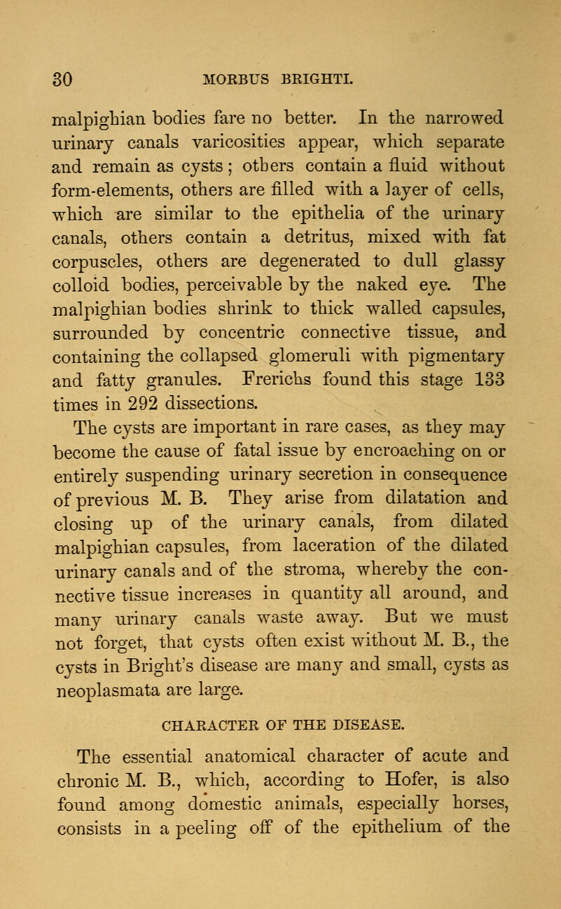 malpighian bodies fare no better. In the narrowed urinary canals varicosities appear, which separate and remain as cysts ; others contain a fluid without form-elements, others are filled with a layer of cells, which are similar to the epithelia of the urinary canals, others contain a detritus, mixed with fat corpuscles, others are degenerated to dull glassy colloid bodies, perceivable by the naked eye. The malpighian bodies shrink to thick walled capsules, surrounded by concentric connective tissue, and containing the collapsed glomeruli with pigmentary and fatty granules. Frerichs found this stage 133 times in 292 dissections. The cysts are important in rare cases, as they may become the cause of fatal issue by encroaching on or entirely suspending urinary secretion in consequence of previous M. B. They arise from dilatation and closing up of the urinary canals, from dilated malpighian capsules, from laceration of the dilated urinary canals and of the stroma, whereby the con- nective tissue increases in quantity all around, and many urinary canals waste away. But we must not forget, that cysts often exist without M. B., the cysts in Bright's disease are many and small, cysts as neoplasmata are large. CHARACTER OF THE DISEASE. The essential anatomical character of acute and chronic M. B., which, according to Hofer, is also found among domestic animals, especially horses, consists in a peeling off of the epithelium of the