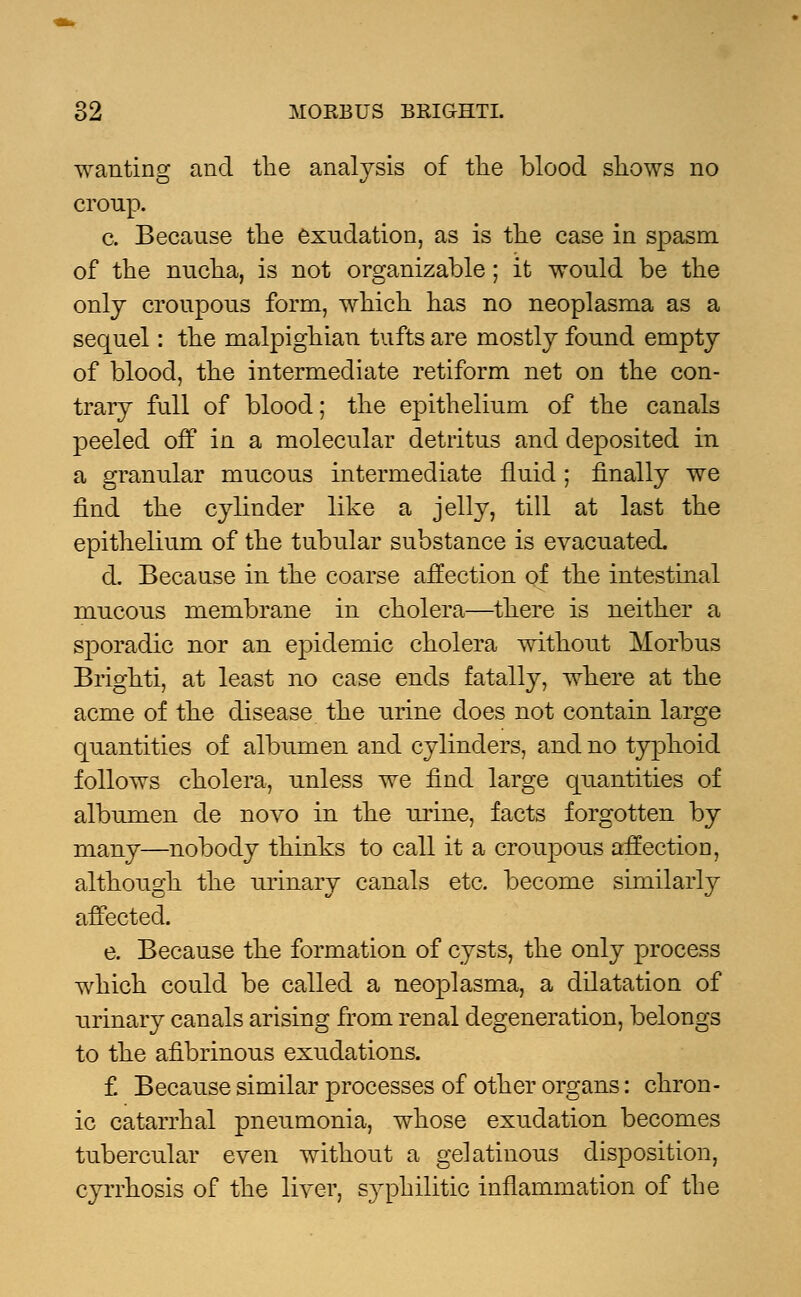 wanting and the analysis of the blood shows no croup. c. Because the exudation, as is the case in spasm of the nucha, is not organizable; it would be the only croupous form, which has no neoplasma as a sequel: the malpighian tufts are mostly found empty of blood, the intermediate retiform net on the con- trary full of blood; the epithelium of the canals peeled off in a molecular detritus and deposited in a granular mucous intermediate fluid; finally we find the cylinder like a jelly, till at last the epithelium of the tubular substance is evacuated. d. Because in the coarse affection of the intestinal mucous membrane in cholera—there is neither a sporadic nor an epidemic cholera without Morbus Brighti, at least no case ends fatally, where at the acme of the disease the urine does not contain large quantities of albumen and cylinders, and no typhoid follows cholera, unless we find large quantities of albumen de novo in the urine, facts forgotten by many—nobody thinks to call it a croupous affection, although the urinary canals etc. become similarly affected. e. Because the formation of cysts, the only process which could be called a neoplasma, a dilatation of urinary canals arising from renal degeneration, belongs to the afibrinous exudations. f. Because similar processes of other organs: chron- ic catarrhal pneumonia, whose exudation becomes tubercular even without a gelatinous disposition, cyrrhosis of the liver, s}~philitic inflammation of the