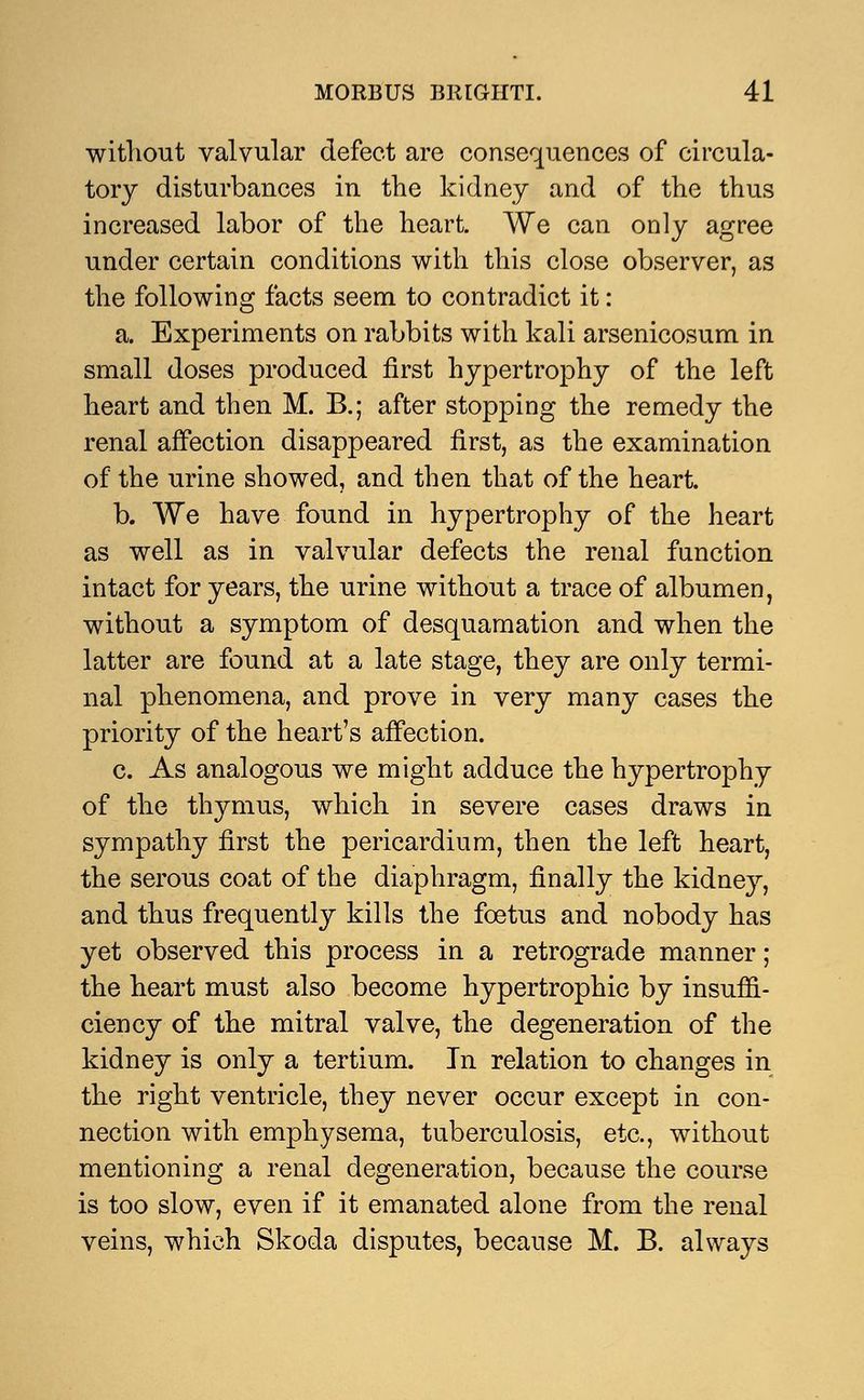 without valvular defect are consequences of circula- tory disturbances in the kidney and of the thus increased labor of the heart. We can only agree under certain conditions with this close observer, as the following facts seem to contradict it: a. Experiments on rabbits with kali arsenicosum in small doses produced first hypertrophy of the left heart and then M. B.; after stopping the remedy the renal affection disappeared first, as the examination of the urine showed, and then that of the heart. b. We have found in hypertrophy of the heart as well as in valvular defects the renal function intact for years, the urine without a trace of albumen, without a symptom of desquamation and when the latter are found at a late stage, they are only termi- nal phenomena, and prove in very many cases the priority of the heart's affection. c. As analogous we might adduce the hypertrophy of the thymus, which in severe cases draws in sympathy first the pericardium, then the left heart, the serous coat of the diaphragm, finally the kidney, and thus frequently kills the foetus and nobody has yet observed this process in a retrograde manner; the heart must also become hypertrophic by insuffi- ciency of the mitral valve, the degeneration of the kidney is only a tertium. In relation to changes in the right ventricle, they never occur except in con- nection with emphysema, tuberculosis, etc., without mentioning a renal degeneration, because the course is too slow, even if it emanated alone from the renal veins, which Skoda disputes, because M. B. always