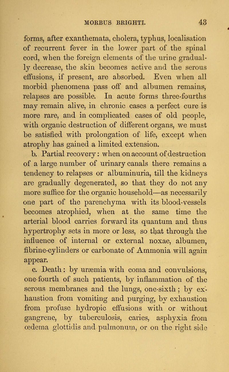 forms, after exanthemata, cholera, typhus, localisation of recurrent fever in the lower part of the spinal cord, when the foreign elements of the urine gradual- ly decrease, the skin becomes active and the serous effusions, if present, are absorbed. Even when all morbid phenomena pass off and albumen remains, relapses are possible. In acute forms three-fourths may remain alive, in chronic cases a perfect cure is more rare, and in complicated cases of old people, with organic destruction of different organs, we must be satisfied with prolongation of life, except when atrophy has gained a limited extension. b. Partial recovery: when on account of destruction of a large number of urinary canals there remains a tendency to relapses or albuminuria, till the kidneys are gradually degenerated, so that they do not any more suffice for the organic household—as necessarily one part of the parenchyma with its blood-vessels becomes atrophied, when at the same time the arterial blood carries forward its quantum and thus hypertrophy sets in more or less, so that through the influence of internal or external noxae, albumen, fibrine-cylinders or carbonate of Ammonia will again appear. c. Death: by uraemia with coma and convulsions, one-fourth of such patients, by inflammation of the serous membranes and the lungs, one-sixth ; by ex- haustion from vomiting and purging, by exhaustion from profuse hydropic effusions with or without gangrene, by tuberculosis, caries, asphyxia from oedema glottidis and pulmonum, ov on the right side