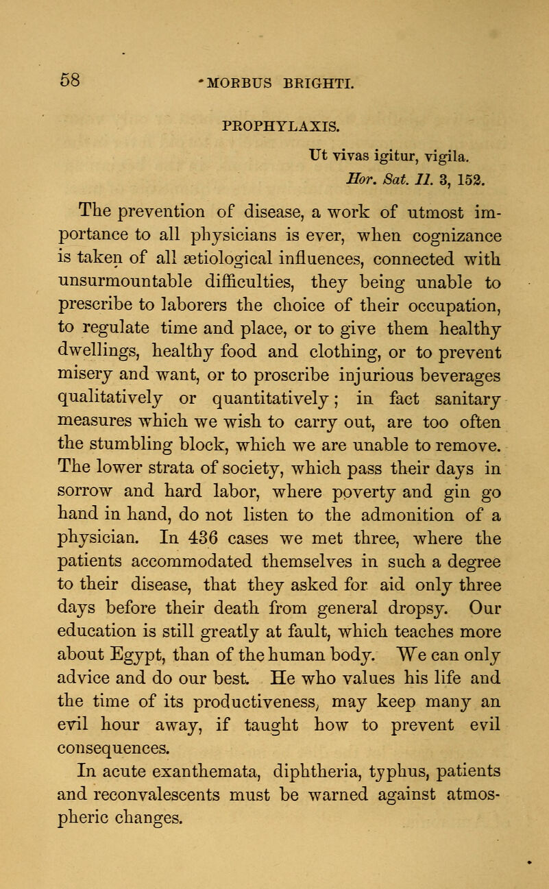 PROPHYLAXIS. Ut vivas igitur, vigila. Eor. Sat. 11. 3, 152. The prevention of disease, a work of utmost im- portance to all physicians is ever, when cognizance is taken of all serological influences, connected with unsurmoun table difficulties, they being unable to prescribe to laborers the choice of their occupation, to regulate time and place, or to give them healthy dwellings, healthy food and clothing, or to prevent misery and want, or to proscribe injurious beverages qualitatively or quantitatively; in fact sanitary measures which we wish to carry out, are too often the stumbling block, which we are unable to remove. The lower strata of society, which pass their days in sorrow and hard labor, where poverty and gin go hand in hand, do not listen to the admonition of a physician. In 436 cases we met three, where the patients accommodated themselves in such a degree to their disease, that they asked for aid only three days before their death from general dropsy. Our education is still greatly at fault, which teaches more about Egypt, than of the human body. We can only advice and do our best He who values his life and the time of its productiveness; may keep many an evil hour away, if taught how to prevent evil consequences. In acute exanthemata, diphtheria, typhus, patients and reconvalescents must be warned against atmos- pheric changes.