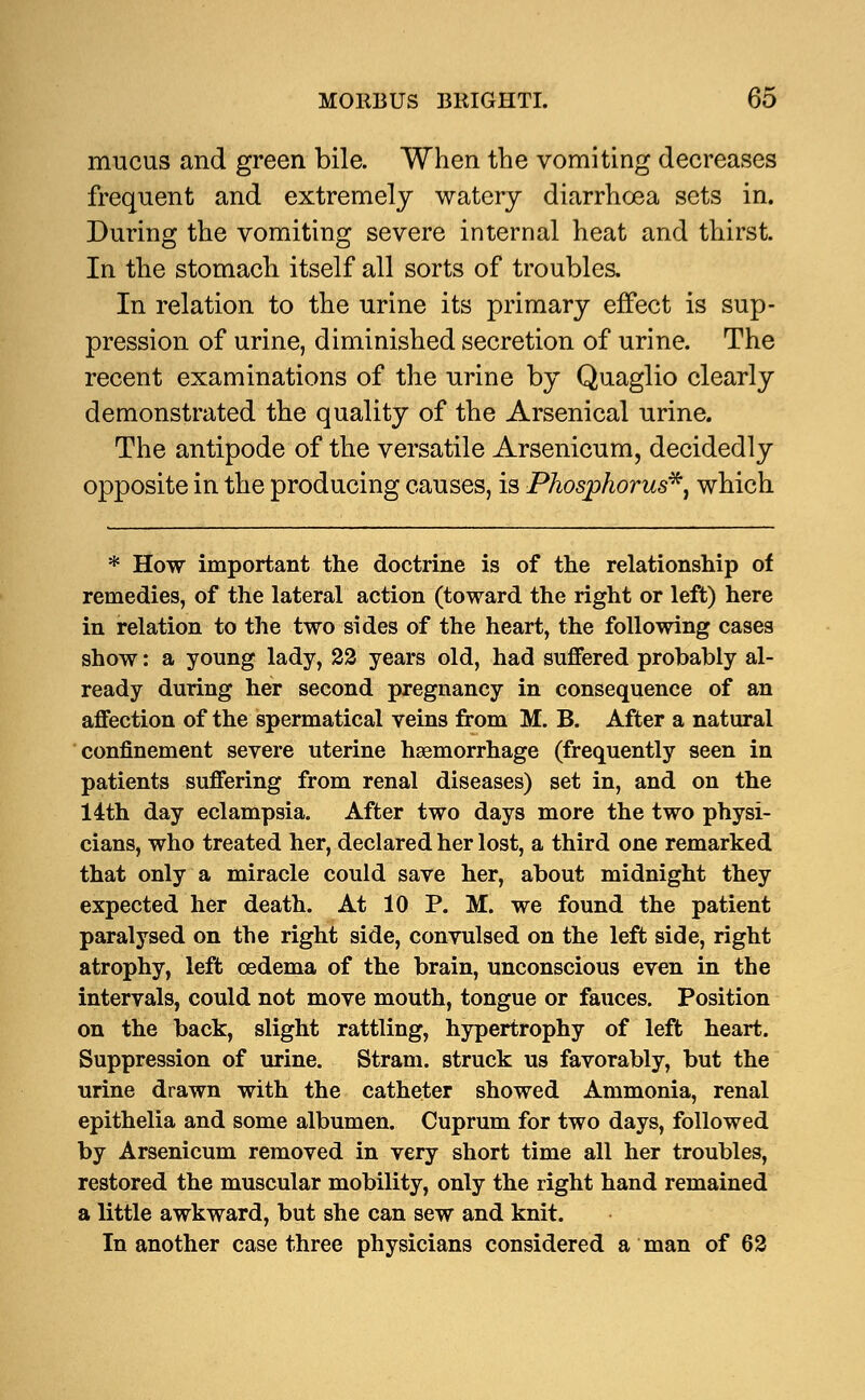 mucus and green bile. When the vomiting decreases frequent and extremely watery diarrhcea sets in. During the vomiting severe internal heat and thirst. In the stomach itself all sorts of troubles. In relation to the urine its primary effect is sup- pression of urine, diminished secretion of urine. The recent examinations of the urine by Quaglio clearly demonstrated the quality of the Arsenical urine. The antipode of the versatile Arsenicum, decidedly opposite in the producing causes, is Phosphorus**, which * How important the doctrine is of the relationship of remedies, of the lateral action (toward the right or left) here in relation to the two sides of the heart, the following cases show: a young lady, 22 years old, had suffered probably al- ready during her second pregnancy in consequence of an affection of the spermatical veins from M. B. After a natural confinement severe uterine hemorrhage (frequently seen in patients suffering from renal diseases) set in, and on the 14th day eclampsia. After two days more the two physi- cians, who treated her, declared her lost, a third one remarked that only a miracle could save her, about midnight they expected her death. At 10 P. M. we found the patient paralysed on the right side, convulsed on the left side, right atrophy, left oedema of the brain, unconscious even in the intervals, could not move mouth, tongue or fauces. Position on the back, slight rattling, hypertrophy of left heart. Suppression of urine. Stram. struck us favorably, but the urine drawn with the catheter showed Ammonia, renal epithelia and some albumen. Cuprum for two days, followed by Arsenicum removed in very short time all her troubles, restored the muscular mobility, only the right hand remained a little awkward, but she can sew and knit. In another case three physicians considered a man of 62