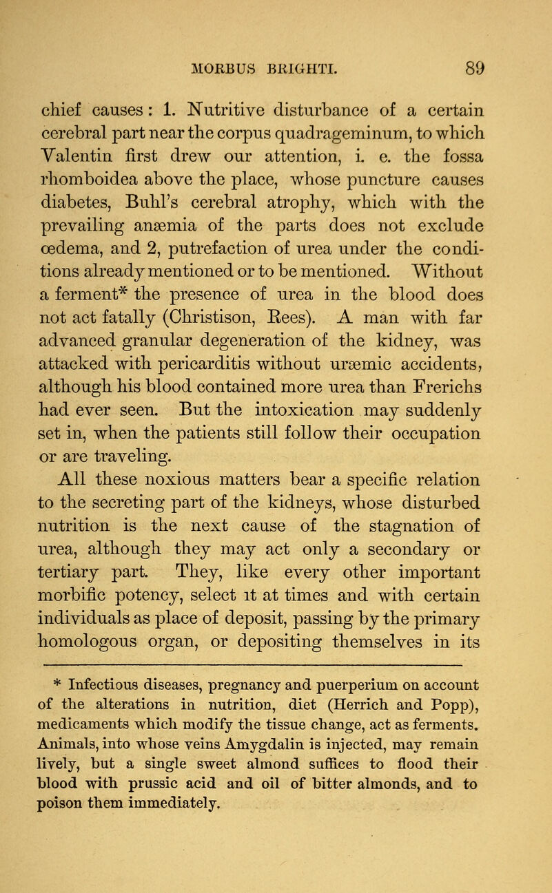 chief causes: 1. Nutritive disturbance of a certain cerebral part near the corpus quadrageminum, to which Valentin first drew our attention, i. e. the fossa rhomboidea above the place, whose puncture causes diabetes, Buhl's cerebral atrophy, which with the prevailing anaemia of the parts does not exclude cedema, and 2, putrefaction of urea under the condi- tions already mentioned or to be mentioned. Without a ferment* the presence of urea in the blood does not act fatally (Christison, Eees). A man with far advanced granular degeneration of the kidney, was attacked with pericarditis without uraemic accidents, although his blood contained more urea than Frerichs had ever seen. But the intoxication may suddenly set in, when the patients still follow their occupation or are traveling. All these noxious matters bear a specific relation to the secreting part of the kidneys, whose disturbed nutrition is the next cause of the stagnation of urea, although they may act only a secondary or tertiary part. They, like every other important morbific potency, select it at times and with certain individuals as place of deposit, passing by the primary homologous organ, or depositing themselves in its * Infectious diseases, pregnancy and puerperiuni on account of the alterations in nutrition, diet (Herrich and Popp), medicaments which modify the tissue change, act as ferments. Animals, into whose veins Amygdalin is injected, may remain lively, but a single sweet almond suffices to flood their blood with prussic acid and oil of bitter almonds, and to poison them immediately.