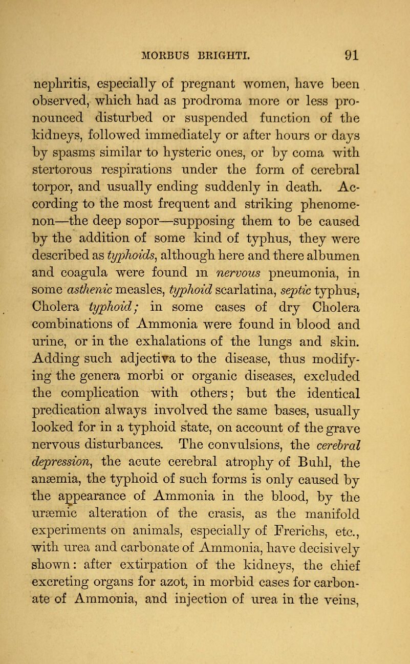 nephritis, especially of pregnant women, have been observed, which had as prodroma more or less pro- nounced disturbed or suspended function of the kidneys, followed immediately or after hours or days by spasms similar to hysteric ones, or by coma with stertorous respirations under the form of cerebral torpor, and usually ending suddenly in death. Ac- cording to the most frequent and striking phenome- non—the deep sopor—supposing them to be caused by the addition of some kind of typhus, they were described as typhoids, although here and there albumen and coagula were found m nervous pneumonia, in some asthenic measles, typhoid scarlatina, septic typhus, Cholera typhoid; in some cases of dry Cholera combinations of Ammonia were found in blood and urine, or in the exhalations of the lungs and skin. Adding such adjectiva to the disease, thus modify- ing the genera morbi or organic diseases, excluded the complication with others; but the identical predication always involved the same bases, usually looked for in a typhoid state, on account of the grave nervous disturbances. The convulsions, the cerebral depression, the acute cerebral atrophy of Buhl, the anaemia, the typhoid of such forms is only caused by the appearance of Ammonia in the blood, by the ursemic alteration of the crasis, as the manifold experiments on animals, especially of Frerichs, etc., with urea and carbonate of Ammonia, have decisively shown: after extirpation of the kidneys, the chief excreting organs for azot, in morbid cases for carbon- ate of Ammonia, and injection of urea in the veins,