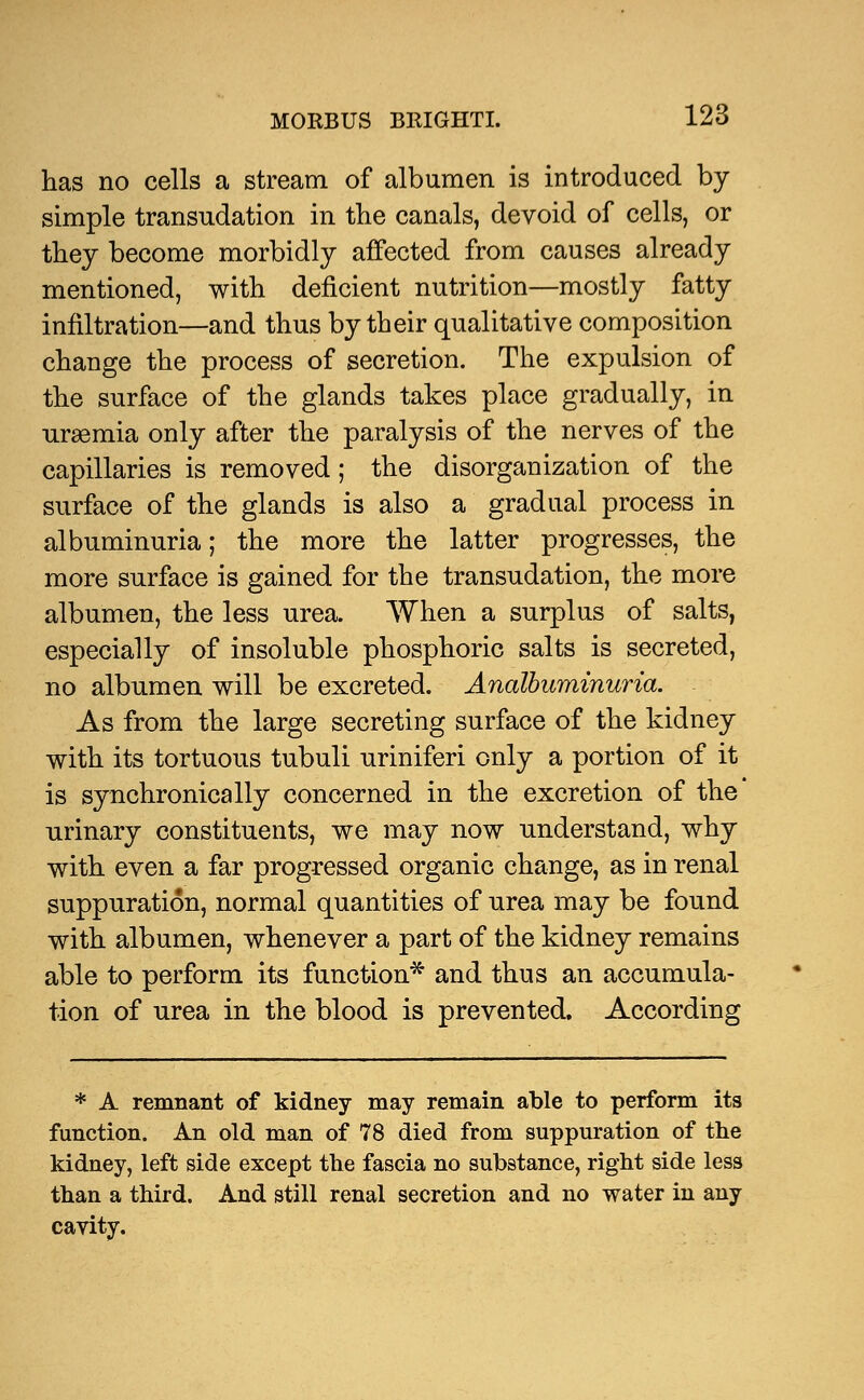 has no cells a stream of albumen is introduced by simple transudation in the canals, devoid of cells, or they become morbidly affected from causes already mentioned, with deficient nutrition—mostly fatty infiltration—and thus by their qualitative composition change the process of secretion. The expulsion of the surface of the glands takes place gradually, in uraemia only after the paralysis of the nerves of the capillaries is removed; the disorganization of the surface of the glands is also a gradual process in albuminuria; the more the latter progresses, the more surface is gained for the transudation, the more albumen, the less urea. When a surplus of salts, especially of insoluble phosphoric salts is secreted, no albumen will be excreted. Analbuminuria. As from the large secreting surface of the kidney with its tortuous tubuli uriniferi only a portion of it is synchronics lly concerned in the excretion of the urinary constituents, we may now understand, why with even a far progressed organic change, as in renal suppuration, normal quantities of urea may be found with albumen, whenever a part of the kidney remains able to perform its function* and thus an accumula- tion of urea in the blood is prevented. According * A remnant of kidney may remain able to perform its function. An old man of 78 died from suppuration of the kidney, left side except the fascia no substance, right side less than a third. And still renal secretion and no water in any cavity.