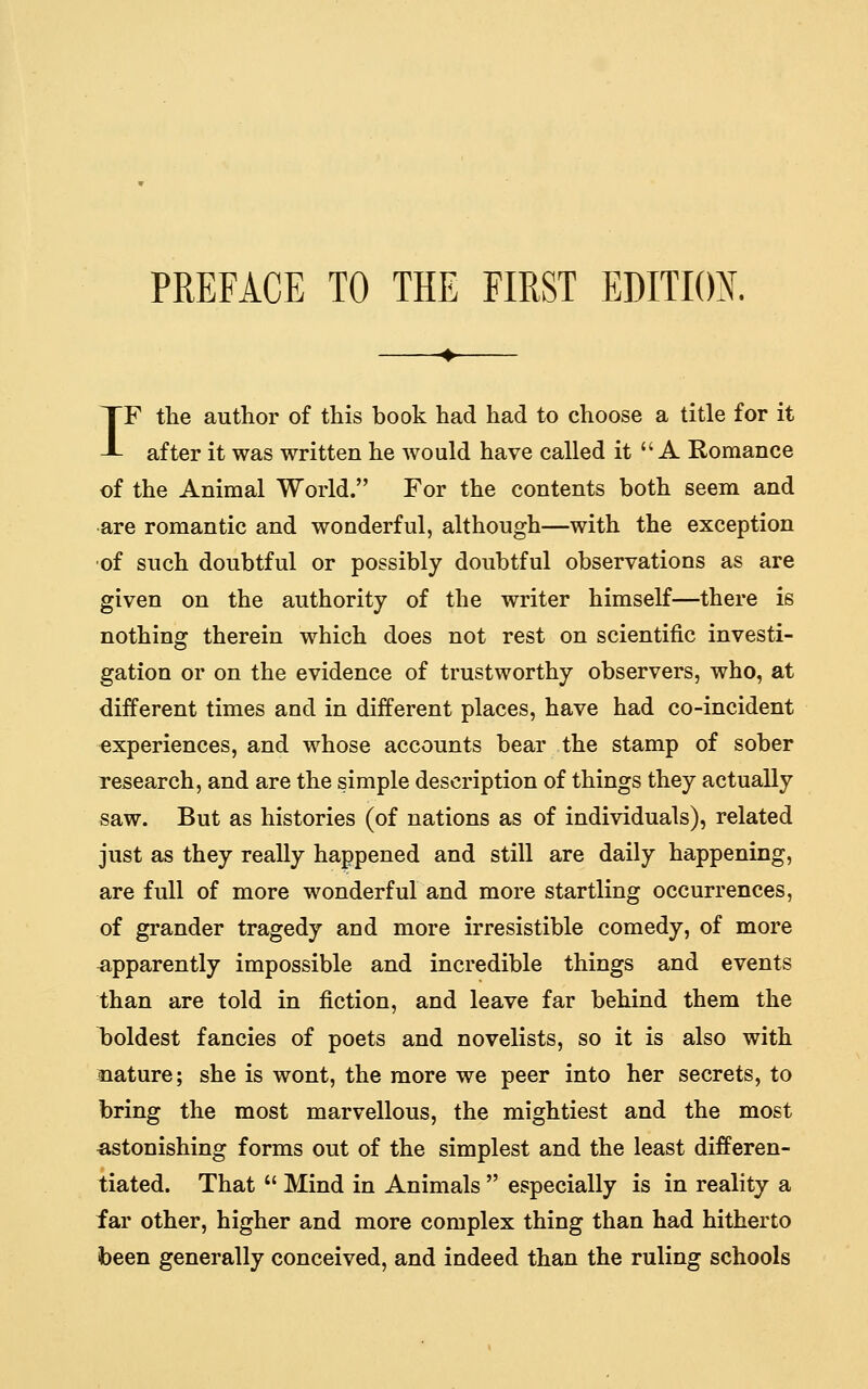 IF the author of this book had had to choose a title for it after it was written he would have called it A Romance of the Animal World. For the contents both seem and •are romantic and wonderful, although—with the exception of such doubtful or possibly doubtful observations as are given on the authority of the writer himself—there is nothing therein which does not rest on scientific investi- gation or on the evidence of trustworthy observers, who, at different times and in different places, have had co-incident experiences, and whose accounts bear the stamp of sober research, and are the simple description of things they actually saw. But as histories (of nations as of individuals), related just as they really happened and still are daily happening, are full of more wonderful and more startling occurrences, of grander tragedy and more irresistible comedy, of more apparently impossible and incredible things and events than are told in fiction, and leave far behind them the T^oldest fancies of poets and novelists, so it is also with nature; she is wont, the more we peer into her secrets, to bring the most marvellous, the mightiest and the most astonishing forms out of the simplest and the least differen- tiated. That  Mind in Animals  especially is in reality a far other, higher and more complex thing than had hitherto been generally conceived, and indeed than the ruling schools