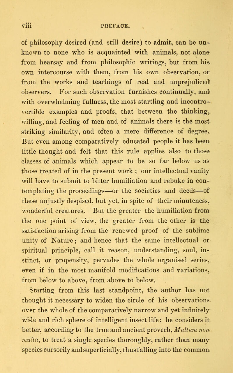 of philosophy desired (and still desire) to admit, can be un- known to none who is acquainted with animals, not alone from hearsay and from philosophic writings, but from his own intercourse with them, from his own observation, or from the works and teachings of real and unprejudiced! observers. For such observation furnishes continually, and with overwhelming fullness, the most startling and incontro- vertible examples and proofs, that between the thinking,, willing, and feeling of men and of animals there is the most striking similarity, and often a mere difference of degree.. But even among comparatively educated people it has been little thought and felt that this rule applies also to those classes of animals which appear to be so far below us as those treated of in the present work ; our intellectual vanity will have to submit to bitter humiliation and rebuke in con- templating the proceedings—or the societies and deeds—of these unjustly despised, but yet, in spite of their minuteness, wonderful creatures. But the greater the humiliation from the one point of view, the greater from the other is the satisfaction arising from the renewed proof of the sublime unity of Natm^e; and hence that the same intellectual or spiritual principle, call it reason, understanding, soul, in- stinct, or propensity, pervades the whole organised series,, even if in the most manifold modifications and variations, from below to above, from above to below. vStarting from this last standpoint, the author has not thought it necessary to widen the circle of his observations- over the whole of the comparatively narrow and yet infinitely wide and rich sphere of intelligent insect life; he considers it better, according to the true and ancient proverb, Multum non multa, to treat a single species thoroughly, rather than many species cursorily and superficially, thus falling into the commoa