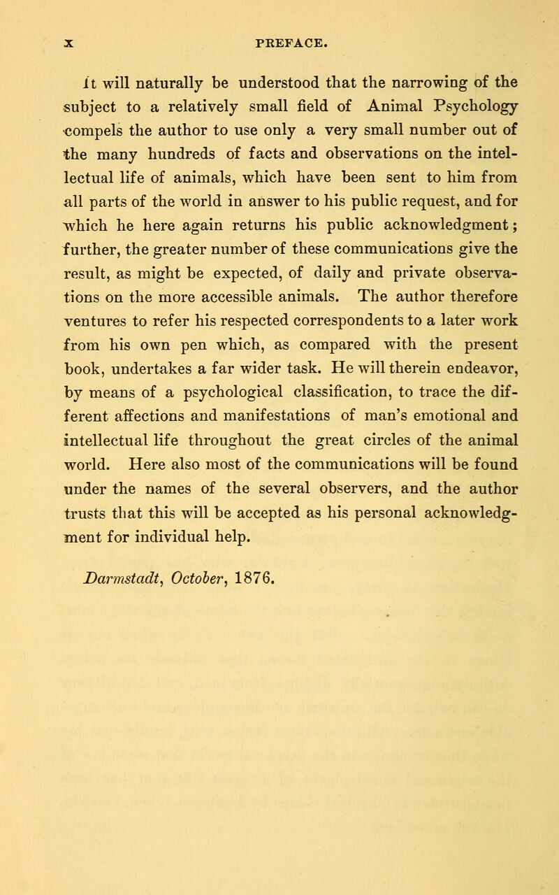 it will naturally be understood that the narrowing of the subject to a relatively small field of Animal Psychology compels the author to use only a very small number out of the many hundreds of facts and observations on the intel- lectual life of animals, which have been sent to him from all parts of the world in answer to his public request, and for ^hich he here again returns his public acknowledgment; further, the greater number of these communications give the result, as might be expected, of daily and private observa- tions on the more accessible animals. The author therefore ventures to refer his respected correspondents to a later work from his own pen which, as compared with the present book, undertakes a far wider task. He will therein endeavor, by means of a psychological classification, to trace the dif- ferent affections and manifestations of man's emotional and intellectual life throughout the great circles of the animal world. Here also most of the communications will be found under the names of the several observers, and the author trusts that this will be accepted as his personal acknowledg- ment for individual help.