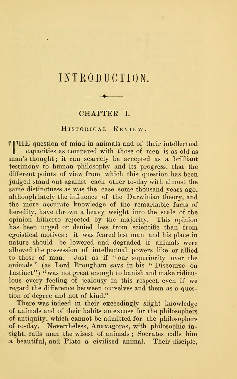 INTRODUCTIOiX. CHAPTER I. Historical Review. THE question of mind in animals and of their intellectual capacities as compared with those of men is as old as iman's thought; it can scarcely be accepted as a brilliant testimony to human philosophy and its progress, that the different points of view from which this question has been judged stand out against each other to-day with almost the same distinctness as was the case some thousand years ago, although lately the influence of the Darwinian theory, and the more accurate knowledge of the remarkable facts of heredity, have thrown a heavy weight into the scale of the opinion hitherto rejected by the majority. This opinion has been urged or denied less from scientific than from egoistical motives ; it was feared lest man and his place in nature should be lowered and degraded if animals were allowed the possession of intellectual powers like or allied to those of man. Just as if  our superiority over the animals  (as Lord Brougham says in his '' Discourse on Instinct) was not great enough to banish and make ridicu- lous every feeling of jealousy in this respect, even if we regard the difference between ourselves and them as a ques- tion of degree and not of kind. There was indeed in their exceedingly slight knowledge of animals and of their habits an excuse for the philosophers of antiquity, which cannot be admitted for the philosophers of to-day. Nevertheless, Anaxagoras, with philosophic in- sight, calls man the wisest of animals ; Socrates calls him a beautiful, and Plato a civilised animal. Their disciple,