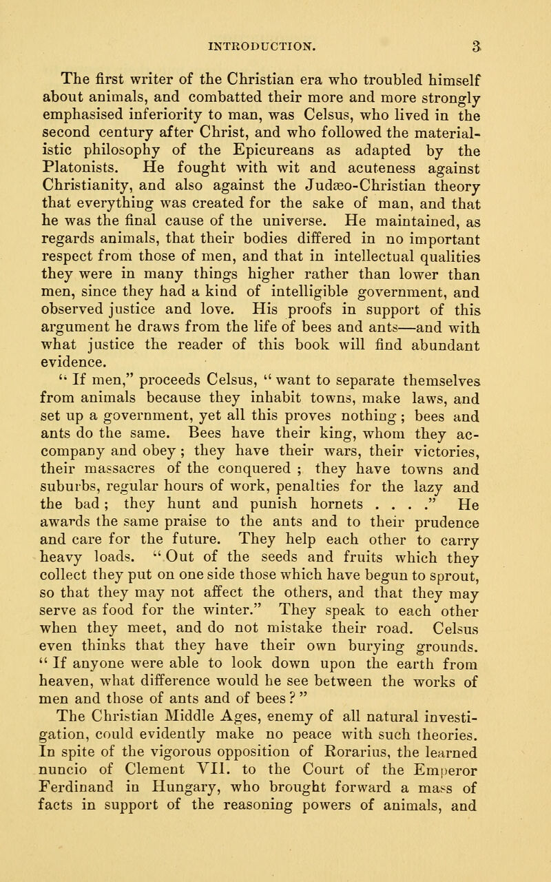 The first writer of the Christian era who troubled himself about animals, and combatted their more and more strongly- emphasised inferiority to man, was Celsus, who lived in the second century after Christ, and who followed the material- istic philosophy of the Epicureans as adapted by the Platonists. He fought with wit and acuteness against Christianity, and also against the Judaso-Christian theory that everything was created for the sake of man, and that he was the final cause of the universe. He maintained, as regards animals, that their bodies differed in no important respect from those of men, and that in intellectual qualities they were in many things higher rather than lower than men, since they had a kind of intelligible government, and observed justice and love. His proofs in support of this argument he draws from the life of bees and ants—and with what justice the reader of this book will find abundant evidence.  If men, proceeds Celsus,  want to separate themselves from animals because they inhabit towns, make laws, and set up a government, yet all this proves nothing ; bees and ants do the same. Bees have their king, whom they ac- compauy and obey ; they have their wars, their victories, their massacres of the conquered ; they have towns and suburbs, regular hours of work, penalties for the lazy and the bad; they hunt and punish hornets . . . . He awards the same praise to the ants and to their prudence and care for the future. They help each other to carry heavy loads.  Out of the seeds and fruits which they collect they put on one side those which have begun to sprout, so that they may not affect the others, and that they may- serve as food for the winter. They speak to each other when they meet, and do not mistake their road. Celsus even thinks that they have their own burying grounds.  If anyone were able to look down upon the earth from heaven, what difference would he see between the works of men and those of ants and of bees ?  The Christian Middle Ages, enemy of all natural investi- gation, could evidently make no peace with such theories. In spite of the vigorous opposition of Rorarius, the learned nuncio of Clement VII. to the Court of the Emperor Ferdinand in Hungary, who brought forward a mass of facts in support of the reasoning powers of animals, and