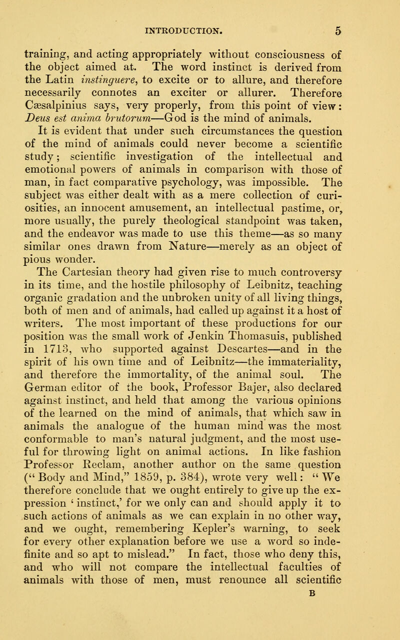 training, and acting appropriately without consciousness of the object aimed at. The word instinct is derived from the Latin instinguere^ to excite or to allure, and therefore necessarily connotes an exciter or allurer. Therefore Csesalpinius says, very properly, from this point of view: Deus est anima brutorum—God is the mind of animals. It is evident that under such circumstances the question of the mind of animals could never become a scientific study; scientific investigation of the intellectual and emotional powers of animals in comparison with those of man, in fact comparative psychology, was impossible. The subject was either dealt with as a mere collection of curi- osities, an innocent amusement, an intellectual pastime, or, more usually, the purely theological standpoint was taken, and the endeavor was made to use this theme—as so many similar ones drawn from Nature—merely as an object of pious wonder. The Cartesian theory had given rise to much controversy in its time, and the hostile philosophy of Leibnitz, teaching organic gradation and the unbroken unity of all living things, both of men and of animals, had called up against it a host of writers. The most important of these productions for our position was the small work of Jenkin Thomasuis, published in 1713, who supported against Descartes—and in the spirit of his own time and of Leibnitz—the immateriality, and therefore the immortality, of the animal soul. The German editor of the book, Professor Bajer, also declared against instinct, and held that among the various opinions of the learned on the mind of animals, that which saw in animals the analogue of the human mind was the most conformable to man's natural judgment, and the most use- ful for throwiug light on animal actions. In like fashion Professor Reclam, another author on the same question ( Body and Mind, 1859, p. 384), wrote very well: We therefore conclude that we ought entirely to give up the ex- pression ' instinct,' for we only can and should apply it to such actions of animals as we can explain in no other way, and we ought, remembering Kepler's warning, to seek for every other explanation before we use a word so inde- finite and so apt to mislead. In fact, those who deny this, and who will not compare the intellectual faculties of animals with those of men, must renounce all scientific B