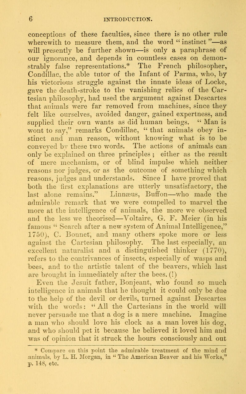 conceptions of these faculties, since there is no other rule wherewith to measure them, and the word  instinct —as will presently be further shown—is only a paraphrase of our ignorance, and depends in countless cases on demon- strably false representations.* The French philosopher, Condillac, the able tutor of the Infant of Parma, who, by his victorious struggle against the innate ideas of Locke, gave the death-stroke to the vanishing relics of the Car- tesian philosophy, had used the argument against Descartes that animals were far removed from machines, since they felt like ourselves, avoided danger, gained expertness, and supplied their own wants as did human beings.  Man is wont to say, remarks Condillac,  that animals obey in- stinct and man reason, without knowing what is to be conveyed by these two words. The actions of animals can only be explained on three principles ; either as the result of mere mechanism, or of blind impulse which neither reasons nor judges, or as the outcome of something which reasons, judges and understands. Since I have proved that both the first explanations are utterly unsatisfactory, the last alone remains. Linnaeus, Buffon—who made the admirable remark that we were compelled to marvel the more at the intelligence of animals, the more we observed and the less we theorised—Voltaire, G-, F. Meier (in his famous  Search after a new system of Animal Intelligence, 1750), C. Bonnet, and many others spoke more or less against the Cartesian philosophy. The last especially, an excellent naturalist and a distinguished thinker (1770), refers to the contrivances of insects, especially of wasps and bees, and to the artistic talent of the beavers, which last are brought in immediately after the bees. (!) Even the Jesuit father, Bonjeant, who found so much intelligence in animals that he thought it could only be due to the help of the devil or devils, turned against Descartes with the words:  All the Cartesians in the world will never persuade me that a dog is a mere machine. Imagine a man who should love his clock as a man loves his dog, and who should pet it because he believed it loved him and was of opinion that it struck the hours consciously and. out * Compare on this point the admirable treatment of the mind of animals, by L. H. Morgan, in  The American Beaver and his Works, J). 148, etc.